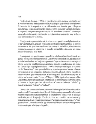 rior.

    Visto desde Gergen (1996), el Constructivismo, aunque unificado por
el reconocimiento de la construcción psicológica que el individuo elabora
del mundo de la experiencia, se diferencia a su interior por el lugar o
carácter que se asigna al mundo mismo. En lo esencial, Gergen distingue
al respecto una postura que reconoce “el mundo tal como es” y otra que
suspende -coloca entre paréntesis- la referencia a un mundo que no haya
sido construido por la mente.

   Un ejemplo representativo de la primera perspectiva es el planteamien-
to de George Kelly, el cual considera que la principal fuente de la acción
humana son los procesos mediante los cuales el individuo privadamente
construye, conoce o interpreta el mundo, concebido éste como un plano
en que lo esencial está dado.

    La segunda perspectiva correspondería a la llamada cibernética de se-
gundo orden, denominada también Constructivismo Radical, desde donde
se enfatiza el rol de un “sujeto cognocente” que activamente construye el
objeto y que no establece nunca contacto directo con el mundo tal como
es. Desde aquí según plantea Toca (1997), no es que se niegue la existen-
cia de “la realidad” sino que más bien se postula que nada hay en ella que
corresponda a las categorías del conocimiento, el cual estaría basado en
observaciones que corresponden a las categorías del observador y no al
objeto o a lo observado. Feixas y Villega (1993), siguiendo a su vez a Von
Glasersfeld, también reconocen esta tensión al interior del Constructivismo,
y llaman a la perspectiva cibernética Constructivismo “trivial” y
Constructivismo “crítico” o “radical”.

   Junto a los constructivismos, la actual Psicología Social estaría confor-
mada por el Construccionismo Social, distinguido por concebir el conoci-
miento originado esencialmente en el intercambio social y en el diálogo
mediado por el lenguaje. Es decir, éste se concibe estructurado y
estructurante desde relaciones sociales (“espacios interpersonales”, “jue-
gos sociales”, «mundo común”) y en esa medida está entrecruzado perma-
nentemente por relaciones de poder.
 
