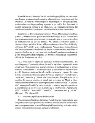 Para el Construccionismo Social, señala Gergen (1996), los conceptos
con los que se denomina al mundo y a la mente son constitutivos de las
Prácticas Discursivas, están integrados en el lenguaje y, por consiguiente,
están socialmente impugnados y sujetos a negociación. Las fuentes de la
acción humana se remiten a las relaciones. La comprensión misma del
funcionamiento individual queda remitida al intercambio comunitario.

    Por último, se debe señalar que Gergen (1996), a diferencia de Schnitman
y Fuks (1994) reconoce que en la actual Psicología Social se conforma
una tercera corriente, caracterizada por dar prioridad al proceso social en
la configuración de la vida mental. Allí ubica a corrientes como la
fenomenología social de Schutz, el Interaccionismo Simbólico de Mead y
el trabajo de Vygotsky y sus colaboradores. Aunque éstos comparten con
el Construccionismo Social la visión de que el conocimiento individual se
remonta finalmente al proceso social, se dan diferencias sustantivas res-
pecto de la centralidad otorgada a los procesos mentales en su compren-
sión de los fenómenos sociales:

    “(...) estos teóricos objetivan un mundo específicamente mental. En
cambio para el Construccionismo, la acción social no requiere del plano
objetivado ‘funcionamiento mental’, sino que la explicación de la acción
humana se focaliza en la esfera relacional, y las dinámicas microsociales
(...) El Construccionismo Social establece distancia respecto de como
Schutz sostenía que los conceptos de ‘marco cognitivo’, ‘subjetividad’,
‘atención’, ‘razones’ y ‘metas’ son centrales para la explicación de la
acción, de manera similar, al papel que se asigna en Mead y otros
interaccionistas simbólicos a conceptos como ‘simbolización’, ‘Concien-
cia’, ‘conceptualización’ y ‘autoconcepto’, y a como Vygotsky prestó es-
pecial atención a los procesos mentales de la ‘abstracción’, ‘generaliza-
ción’, ‘volición’, ‘asociación’, ‘atención’, ‘representación’ y ‘juicio’”
(Gergen; 1996, página 94).
   II. - Tradición Amplificación Sociocultural
   Denominamos Tradición de trabajo Amplificación Sociocultural a un
conjunto diverso de experiencias y modelos de intervención, reconocibles
como componentes de la actual Psicología Comunitaria y referidos a siste-
mas de pensamiento similares, aunque no idénticos.
 