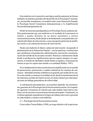 Esta tradición en lo esencial es una lógica analítica presente de formas
múltiples en distintos períodos del desarrollo de la Psicología Comunita-
ria, reconocible actualmente, en modelos tales como Educación Popular,
la Psicología Social Comunitaria latinoamericana y la Amplificación
Sociocultural propiamente tal.

   Desde las tensiones paradigmáticas en Psicología Social, podemos de-
finir genéricamente que esta tradición es el resultado de la presencia en
énfasis y grados distintos de un marco epistémico y teórico
socioconstruccionista, desde donde se da fundamento a una particular con-
cepción del objeto de intervención, a una concepción particular de proble-
ma social y a un sistema de técnicas de intervención.

   Desde esta tradición el objeto o plano de intervención -recogiendo el
planteamiento de la Educación Popular -, son las prácticas e instituciones
que contribuyen a la producción, administración, renovación y reestructu-
ración del sentido de las acciones sociales. Prácticas e instituciones desde
donde se producen las significaciones que los sujetos otorgan a su expe-
riencia, el sentido de identidad y desde donde se regulan y estructuran las
formas en que los sujetos dan sentido a su realidad (Walker; 1987).

    En lo fundamental la intervención busca la amplificación (en el sentido
de potenciación, actorización y cambio cultural) de los sistemas de con-
ciencia - identidad (sistemas simbólicos en general), por medio de los cua-
les se da sentido y construye la realidad social, desde la transformación de
las relaciones sociales de control social e invasión cultural, por relaciones-
acciones de diálogo generadoras de reflexividad.

    A continuación presentaremos, en un primer apartado, las orientacio-
nes generales de la Psicología Social Socioconstruccionista. En el aparta-
do siguiente revisaremos la relación que cada modelo interventivo esta-
blece con las nociones socioconstruccionistas principales. Finalmente, en
el último apartado expondremos la lógica de trabajo interventivo presente
en cada modelo y común a esta tradición.
   2.1.- Psicología Social Socioconstruccionista
   Como indica Tomás Ibáñez (1994), un rasgo distintivo de la aproxima-
 