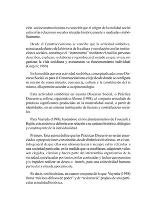 ción socioconstruccionista es concebir que el origen de la realidad social
está en las relaciones sociales situadas históricamente y mediadas simbó-
licamente.

   Desde el Construccionismo se concibe que la actividad simbólica,
estructurada dentro de la historia de la cultura y en relación con las institu-
ciones sociales, constituye el “instrumento” mediante el cual las personas
describen, explican, reelaboran y reproducen el mundo en que viven, or-
ganizan la vida cotidiana y estructuran su funcionamiento individual
(Gergen; 1989).

   En la medida que esta actividad simbólica, conceptualizada como Dis-
curso Social, es para el Construccionismo el eje desde donde se configura
su noción de conocimiento, conciencia, cultura y la constitución del si
mismo, ella permite acceder a su epistemología.

   Esta actividad simbólica en cuanto Discurso Social, o Práctica
Discursiva, refiere, siguiendo a Alonso (1998), al conjunto articulado de
prácticas significantes producidas en la materialidad social, a partir de
identidades, en un sistema instituyente de fuerzas y contrafuerzas socia-
les.

   Para Vayreda (1998), basándose en los planteamientos de Foucault y
Bajtin, esta noción se delimita con relación a su carácter histórico, diálogico
y constituyente de la individualidad.

   Primero. Esta autora define que las Prácticas Discursivas serían enun-
ciados o proposiciones constituidas desde dinámicas históricas, en el sen-
tido general de que ellas son idiosincrásicas y siempre están referidas a
una sociedad particular, en la medida que se establecen, adquieren valor,
son elegidas, circulan y hacen parte del intercambio organizativo de la
sociedad, entrelazadas por tanto con las contiendas y luchas que permiten
y/o impiden realizar un deseo o interés, para una colectividad humana
particular y situada epocalmente.

   Es decir, son históricas, en cuanto son parte de lo que Vayreda (1998)
llama “núcleos difusos de poder” y de “resistencia” propios de una parti-
cular actualidad histórica,
 