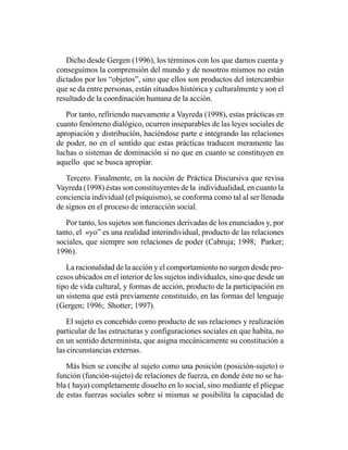 Dicho desde Gergen (1996), los términos con los que damos cuenta y
conseguimos la comprensión del mundo y de nosotros mismos no están
dictados por los “objetos”, sino que ellos son productos del intercambio
que se da entre personas, están situados histórica y culturalmente y son el
resultado de la coordinación humana de la acción.

   Por tanto, refiriendo nuevamente a Vayreda (1998), estas prácticas en
cuanto fenómeno dialógico, ocurren inseparables de las leyes sociales de
apropiación y distribución, haciéndose parte e integrando las relaciones
de poder, no en el sentido que estas prácticas traducen meramente las
luchas o sistemas de dominación si no que en cuanto se constituyen en
aquello que se busca apropiar.

   Tercero. Finalmente, en la noción de Práctica Discursiva que revisa
Vayreda (1998) éstas son constituyentes de la individualidad, en cuanto la
conciencia individual (el psiquismo), se conforma como tal al ser llenada
de signos en el proceso de interacción social.

   Por tanto, los sujetos son funciones derivadas de los enunciados y, por
tanto, el «yo” es una realidad interindividual, producto de las relaciones
sociales, que siempre son relaciones de poder (Cabruja; 1998; Parker;
1996).

   La racionalidad de la acción y el comportamiento no surgen desde pro-
cesos ubicados en el interior de los sujetos individuales, sino que desde un
tipo de vida cultural, y formas de acción, producto de la participación en
un sistema que está previamente constituido, en las formas del lenguaje
(Gergen; 1996; Shotter; 1997).

    El sujeto es concebido como producto de sus relaciones y realización
particular de las estructuras y configuraciones sociales en que habita, no
en un sentido determinista, que asigna mecánicamente su constitución a
las circunstancias externas.

   Más bien se concibe al sujeto como una posición (posición-sujeto) o
función (función-sujeto) de relaciones de fuerza, en donde éste no se ha-
bla ( haya) completamente disuelto en lo social, sino mediante el pliegue
de estas fuerzas sociales sobre sí mismas se posibilita la capacidad de
 