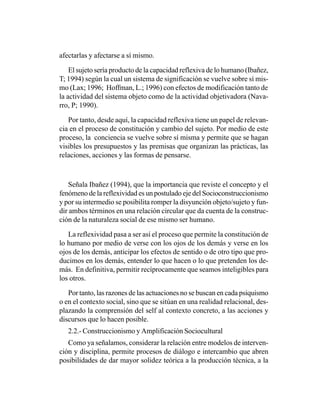 afectarlas y afectarse a sí mismo.

    El sujeto sería producto de la capacidad reflexiva de lo humano (Ibañez,
T; 1994) según la cual un sistema de significación se vuelve sobre sí mis-
mo (Lax; 1996; Hoffman, L.; 1996) con efectos de modificación tanto de
la actividad del sistema objeto como de la actividad objetivadora (Nava-
rro, P; 1990).

   Por tanto, desde aquí, la capacidad reflexiva tiene un papel de relevan-
cia en el proceso de constitución y cambio del sujeto. Por medio de este
proceso, la conciencia se vuelve sobre sí misma y permite que se hagan
visibles los presupuestos y las premisas que organizan las prácticas, las
relaciones, acciones y las formas de pensarse.



    Señala Ibañez (1994), que la importancia que reviste el concepto y el
fenómeno de la reflexividad es un postulado eje del Socioconstruccionismo
y por su intermedio se posibilita romper la disyunción objeto/sujeto y fun-
dir ambos términos en una relación circular que da cuenta de la construc-
ción de la naturaleza social de ese mismo ser humano.

   La reflexividad pasa a ser así el proceso que permite la constitución de
lo humano por medio de verse con los ojos de los demás y verse en los
ojos de los demás, anticipar los efectos de sentido o de otro tipo que pro-
ducimos en los demás, entender lo que hacen o lo que pretenden los de-
más. En definitiva, permitir recíprocamente que seamos inteligibles para
los otros.

   Por tanto, las razones de las actuaciones no se buscan en cada psiquismo
o en el contexto social, sino que se sitúan en una realidad relacional, des-
plazando la comprensión del self al contexto concreto, a las acciones y
discursos que lo hacen posible.
   2.2.- Construccionismo y Amplificación Sociocultural
   Como ya señalamos, considerar la relación entre modelos de interven-
ción y disciplina, permite procesos de diálogo e intercambio que abren
posibilidades de dar mayor solidez teórica a la producción técnica, a la
 