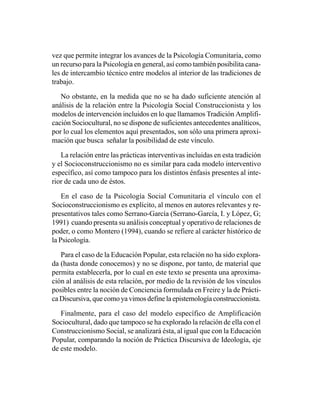 vez que permite integrar los avances de la Psicología Comunitaria, como
un recurso para la Psicología en general, así como también posibilita cana-
les de intercambio técnico entre modelos al interior de las tradiciones de
trabajo.

   No obstante, en la medida que no se ha dado suficiente atención al
análisis de la relación entre la Psicología Social Construccionista y los
modelos de intervención incluidos en lo que llamamos Tradición Amplifi-
cación Sociocultural, no se dispone de suficientes antecedentes analíticos,
por lo cual los elementos aquí presentados, son sólo una primera aproxi-
mación que busca señalar la posibilidad de este vínculo.

   La relación entre las prácticas interventivas incluidas en esta tradición
y el Socioconstruccionismo no es similar para cada modelo interventivo
específico, así como tampoco para los distintos énfasis presentes al inte-
rior de cada uno de éstos.

    En el caso de la Psicología Social Comunitaria el vínculo con el
Socioconstruccionismo es explícito, al menos en autores relevantes y re-
presentativos tales como Serrano-García (Serrano-García, I. y López, G;
1991) cuando presenta su análisis conceptual y operativo de relaciones de
poder, o como Montero (1994), cuando se refiere al carácter histórico de
la Psicología.

   Para el caso de la Educación Popular, esta relación no ha sido explora-
da (hasta donde conocemos) y no se dispone, por tanto, de material que
permita establecerla, por lo cual en este texto se presenta una aproxima-
ción al análisis de esta relación, por medio de la revisión de los vínculos
posibles entre la noción de Conciencia formulada en Freire y la de Prácti-
ca Discursiva, que como ya vimos define la epistemología construccionista.

   Finalmente, para el caso del modelo específico de Amplificación
Sociocultural, dado que tampoco se ha explorado la relación de ella con el
Construccionismo Social, se analizará ésta, al igual que con la Educación
Popular, comparando la noción de Práctica Discursiva de Ideología, eje
de este modelo.
 