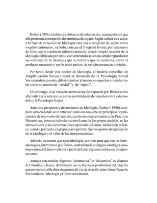 Ibañez (1996), también se distancia de esta noción, argumentando que
ella porta una concepción determinista de sujeto. Según señala este autor,
a la base de la noción de Ideología está una concepción de sujeto como
«sujeto marioneta», movido, (sin que él lo sepa ni lo vea), por una suerte
de hilos que lo conducen subrepticiamente, siendo simple receptor de la
ideología fabricada por otros, convirtiéndolo así en un simple reproductor
inconsciente de la ideología que lo habita y que lo conforma, como el
producto necesario y por lo tanto pasivo, de sus circunstancias sociales.

   Por tanto, desde esta noción de Ideología, el modelo específico de
Amplificación Sociocultural se distancia de la Psicología Social
Socioconstruccionista, diferenciadose al menos en aspectos cruciales, ta-
les como su noción de “verdad” y de “sujeto”.

   Sin embargo, si se toma en cuenta la noción expuesta por Ibañez como
alternativa a la anterior, se abren posibilidades de vínculos entre este mo-
delo y la Psicología Social.

   Ante esta perspectiva determinista de Ideología, Ibañez ( 1996) ante-
pone otra en donde se le entiende como un conjunto de principios organi-
zadores de una visión del mundo, que de manera semejante a las Prácticas
Discursivas, toma su valor de uso en el seno de los grupos sociales, en las
interacciones y las conversaciones operando así como traducción prácti-
ca, siendo, por tanto, el grupo quien permite fijar los puntos de aplicación
de la ideología y el valor de las interpretaciones.

    Además, se asume que toda ideología, por más pura que sea, es inter-
ideológica, intertextual, polifónica, contradictoria y ninguna ideología cons-
tituye nunca el único sistema a partir del cual alguien realiza sus interpre-
taciones.

   Aunque esta noción, digamos “alternativa”, o “discursiva” es distante
del abordaje clásico, debilitando así la fuerza o posibilidad del vínculo
que revisamos, ella abre una potencial via de relación entre Amplificación
Sociocultural, Ideología y Construccionismo.
 