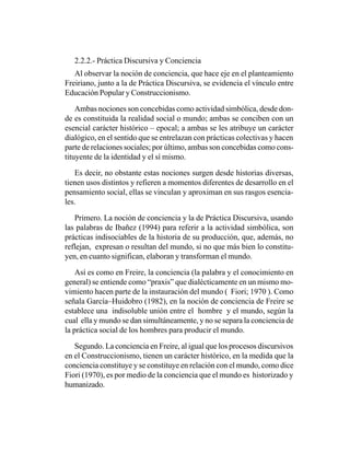 2.2.2.- Práctica Discursiva y Conciencia
   Al observar la noción de conciencia, que hace eje en el planteamiento
Freiriano, junto a la de Práctica Discursiva, se evidencia el vínculo entre
Educación Popular y Construccionismo.

    Ambas nociones son concebidas como actividad simbólica, desde don-
de es constituida la realidad social o mundo; ambas se conciben con un
esencial carácter histórico – epocal; a ambas se les atribuye un carácter
dialógico, en el sentido que se entrelazan con prácticas colectivas y hacen
parte de relaciones sociales; por último, ambas son concebidas como cons-
tituyente de la identidad y el sí mismo.

   Es decir, no obstante estas nociones surgen desde historias diversas,
tienen usos distintos y refieren a momentos diferentes de desarrollo en el
pensamiento social, ellas se vinculan y aproximan en sus rasgos esencia-
les.

   Primero. La noción de conciencia y la de Práctica Discursiva, usando
las palabras de Ibañez (1994) para referir a la actividad simbólica, son
prácticas indisociables de la historia de su producción, que, además, no
reflejan, expresan o resultan del mundo, si no que más bien lo constitu-
yen, en cuanto significan, elaboran y transforman el mundo.

    Así es como en Freire, la conciencia (la palabra y el conocimiento en
general) se entiende como “praxis” que dialécticamente en un mismo mo-
vimiento hacen parte de la instauración del mundo ( Fiori; 1970 ). Como
señala García–Huidobro (1982), en la noción de conciencia de Freire se
establece una indisoluble unión entre el hombre y el mundo, según la
cual ella y mundo se dan simultáneamente, y no se separa la conciencia de
la práctica social de los hombres para producir el mundo.

   Segundo. La conciencia en Freire, al igual que los procesos discursivos
en el Construccionismo, tienen un carácter histórico, en la medida que la
conciencia constituye y se constituye en relación con el mundo, como dice
Fiori (1970), es por medio de la conciencia que el mundo es historizado y
humanizado.
 