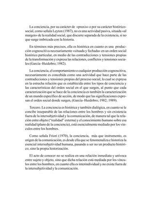 La conciencia, por su carácter de «praxis» o por su carácter histórico-
social, como señala Leyton (1987), no es una actividad pasiva, situada «al
margen» de la realidad social, que discurre separada de la existencia, si no
que surge imbricada con la historia.

    En términos más precisos, ella es histórica en cuanto es una produc-
ción cognoscitiva necesariamente «situada y fechada» en un orden social
histórico particular, en medio de las contradicciones y tensiones propias
de la transformación y expresa las relaciones, conflictos y tensiones socia-
les (García–Huidobro; 1982).

   La conciencia, el comportamiento o cualquier producción cognoscitiva,
necesariamente es concebida como una actividad que hace parte de las
contradicciones y tensiones propias del proceso social, lo cual se expresa
en la estrecha relación que es establecida entre los tipos de conciencia y
las características del orden social en el que surgen, al punto que cada
caracterización que se hace de la conciencia es también la caracterización
de un mundo específico de acción, de modo que las significaciones expre-
san el orden social donde surgen, (García–Huidobro; 1982; 1989).

   Tercero. La conciencia es histórica y también dialógica, en cuanto se le
concibe inseparable de las relaciones entre los hombres y sin existencia
fuera de la intersubjetividad y la comunicación, de manera tal que la rela-
ción entre objeto (“realidad” externa) y el conocimiento humano sobre esa
realidad (plano de la conciencia), está esencialmente mediado por los vín-
culos entre los hombres.

   Como señala Friori (1970), la conciencia, más que instrumento, es
origen de la comunicación, es desde ella que se fenomenaliza e historiza la
esencial intersubjetividad humana, pasando a ser no un producto históri-
co, sino la propia historización.

    El acto de conocer no se realiza en una relación inmediata y unívoca
entre sujeto y objeto, sino que dicha relación está mediada por los víncu-
los entre los hombres, en cuanto ella es interindividual y no existe fuera de
la intersubjetividad y la comunicación.
 
