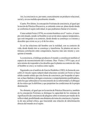 Así, la conciencia es, por tanto, esencialmente un producto relacional,
social y en esa medida epocalmente situado.

    Cuarto. Por último, la concepción Freiriana de conciencia, al igual que
la noción de Práctica Discursiva, se entiende como un plano desde donde
se conforma el sujeto individual, lo que podríamos llamar el sí mismo.

   Como señala Freire (1974), no existen hombres en el “vacío», el siem-
pre está situado, siendo «el hombre es un ser de raíces espacio-temporales»,
que está integrado a su contexto, desde donde se construye a sí mismo y
descubre que existe su yo y el de los otros.

    Es en las relaciones del hombre con la realidad, con su contexto de
vida, desde donde éste se construye y transforma. Se plantea así una in-
trínseca correlación entre conquistarse, hacerse más uno mismo y con-
quistar el mundo.

    La conciencia, el diálogo producen el mundo y constituyen también el
espacio de reconocimiento del sí mismo. Dice Freire ( 1974 ) que, en el
acto mismo de responder a los desafíos que le plantea su contexto de vida,
el hombre se crea y se realiza como sujeto.

    Siguiendo con el análisis de García-Huidobro (1982), la forma de con-
cebir el vínculo sujeto-subjetividad-relaciones sociales en Freire se hace
nítida cuando señala que esta forma de conciencia, por hospedar al opre-
sor, se hace fatalista y da lugar a creencias y comportamientos justificadores,
entre los que sobresalen el reconocimiento de su inferioridad y el albergue
de los mitos que la debilitan y que perpetúan las condiciones de la propia
dominación.

   No obstante, al igual que en la noción de Práctica Discursiva, también
en la concepción Freiriana se distingue la capacidad de los sistemas de
significación (de conciencia) de plegarse sobre sí mismos por medio de la
reflexividad, posibilitando una dinámica de toma de conciencia y la postu-
ra de una actitud crítica, que trasciende una relación de determinación
directa del mundo en el sujeto.
 
