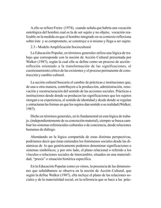 A ello se refiere Freire (1974), cuando señala que habría una vocación
ontológica del hombre cual es la de ser sujeto y no objeto, vocación rea-
lizable en la medida en que el hombre integrado en su contexto reflexiona
sobre éste y se compromete, se construye a sí mismo y llega a ser sujeto.
   2.3.- Modelo Amplificación Sociocultural
   La Educación Popular, en términos generales utiliza una lógica de tra-
bajo que corresponde con la noción de Acción Cultural presentada por
Walker (1987), según la cual ella se define como un proceso de acción–
reflexión orientado a la transformación de las significaciones, el
cuestionamiento crítico de las existentes y el proceso permanente de cons-
trucción y cambio cultural.

   La acción cultural buscaría el cambio de prácticas e instituciones que,
de una u otra manera, contribuyen a la producción, administración, reno-
vación y reestructuración del sentido de las acciones sociales. Prácticas e
instituciones desde donde se producen las significaciones que los sujetos
otorgan a su experiencia, el sentido de identidad y desde donde se regulan
y estructuran las formas en que los sujetos dan sentido a su realidad (Walker;
1987).

    Dicho en términos generales, en lo fundamental en esta lógica de traba-
jo, (independientemente de su concreción material), siempre se busca cam-
biar los sistemas referenciales culturales o de conciencia, desde relaciones
humanas de diálogo.

    Ahondando en la lógica compartida de estas distintas perspectivas,
podríamos decir que éstas entienden los fenómenos sociales desde las di-
námicas de lo que genéricamente podemos denominar significaciones o
sistemas simbólicos; y por otro lado, el plano relacional o referido a los
vínculos o relaciones sociales de intercambio, situados en una materiali-
dad, “praxis” o situación histórica específica.

   En la Educación Popular como ya vimos, la presencia de las dimensio-
nes que señalábamos se observa en la noción de Acción Cultural, que
según la define Walker (1987), ella incluye el plano de las relaciones so-
ciales y de la materialidad social, en la referencia que se hace a las prác-
 