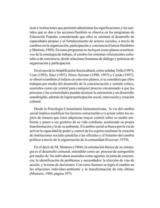 ticas e instituciones que permiten administrar las significaciones y los sen-
tidos que se dan a las accionesTambién se observa en los programas de
Educación Popular, considerando que ellos se orientan al desarrollo de
capacidades propias y al fortalecimiento de actores sociales, a través de
cambios en la organización, participación y conciencia (García-Huidobro
y Martinic,1989). En estos programas se incluyen como planos constituti-
vos de la estrategia de trabajo, el cambio los sistemas referenciales cultu-
rales o de conciencia, desde relaciones humanas de diálogo y prácticas de
organización y participación.

   En el caso de la Amplificación Sociocultural, como señalan Trilla (1997),
Ucar (1992), Sáez (1997), Pérez–Serrano (1990; 1997) y Caride (1997),
se observa también el énfasis en estos tres planos, si se considera que ellos
trabajan por medio del desarrollo de la concienciación y sentido crítico,
asumidos como eje central para cualquier proceso encaminado a que las
personas y las comunidades puedan alcanzar la autonomía y un desarrollo
autodirigido, además de lograr participación social, innovación y creación
cultural.

   Desde la Psicología Comunitaria latinoamericana, la vía del cambio
social implica modificar los factores estructurales y/o actuar sobre los su-
jetos de manera que éstos adquieran mayor control sobre su medio am-
biente y pasen a ser gestores de su vida cotidiana, asumiendo su propia
transformación y la de su ambiente. El cambio social se busca por la vía de
activar la capacidad de poder y control de los sujetos mediante la creación
de instituciones sociales paralelas a las oficiales y el fomento del cambio
político a través de la organización de la comunidad (Escovar; 1979).

   En el decir de M. Montero (1984), la orientación básica de su estrate-
gia es el desarrollo comunal, entendido como un proceso de autogestión
por medio de: los individuos asumidos como agentes; la toma de concien-
cia; la identificación de problemas y necesidades; la elección de vías de
acción; y la toma de decisiones. Con estos factores se logra el cambio en
las relaciones individuo-ambiente y la transformación de éste último
(Montero; 1984, página 397).
 
