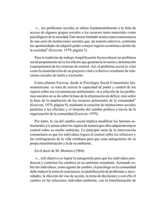 «... los problemas sociales se deben fundamentalmente a la falta de
acceso de algunos grupos sociales a los recursos tanto materiales como
psicológicos de la sociedad. Este acceso limitado ocurre como consecuencia
de una serie de instituciones sociales que, de manera selectiva, controlan
las oportunidades de adquirir poder o mayor ingreso económico dentro de
la sociedad” (Escovar; 1979, página 7).

   Para la tradición de trabajo Amplificación Sociocultural un problema
social propiamente tal es los efectos que generan la invasión y dominación
(sujetamiento) de los sistemas de control. Así, el problema social es visto
como la insatisfacción de un proyecto vital o colectivo resultante de rela-
ciones sociales de tutela y exclusión.

   Como plantea Escovar, desde la Psicología Social Comunitaria lati-
noamericana se trata de activar la capacidad de poder y control de los
sujetos sobre sus circunstancias ambientales: «La solución de los proble-
mas sociales no se da sobre la base de la eliminación de déficit, sino sobre
la base de la ampliación de los recursos potenciales de la comunidad”
(Escovar; 1979, página 9), mediante la creación de instituciones sociales
paralelas a las oficiales y el fomento del cambio político a través de la
organización de la comunidad (Escovar; 1979).

   Por tanto, la vía del cambio social implica modificar los factores es-
tructurales y/o actuar sobre los sujetos de manera que ellos adquieran mayor
control sobre su medio ambiente. La principal meta de la intervención
comunitaria es que los individuos logren el control sobre los refuerzos y
las contingencias de la vida cotidiana para que sean autogestores de su
propia transformación y la de su ambiente.

   En el decir de M. Montero (1984):

    «... (el) objetivo es lograr la autogestión para que los individuos pro-
duzcan y controlen los cambios en su ambiente inmediato. Actuando so-
bre los individuos, como agente de cambio, el psicólogo en la comunidad
debe inducir la toma de conciencia, la identificación de problemas y nece-
sidades, la elección de vías de acción, la toma de decisiones y con ello el
cambio en las relaciones individuo-ambiente, con la transformación de
 