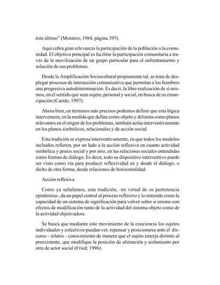 éste último” (Montero; 1984, página 397).

   Aquí cobra gran relevancia la participación de la población o la comu-
nidad. El objetivo principal es facilitar la participación comunitaria a tra-
vés de la movilización de un grupo particular para el enfrentamiento y
solución de sus problemas.

   Desde la Amplificación Sociocultural propiamente tal, se trata de des-
plegar procesos de interacción comunicativa que permitan a los hombres
una progresiva autodeterminación. Es decir, la libre realización de sí mis-
mos, en el sentido que sean sujeto, personal y social, en busca de su eman-
cipación (Caride; 1997).

   Ahora bien, en términos más precisos podemos definir que esta lógica
interventora, en la medida que define como objeto y delimita como planos
relevantes en el origen de los problemas, también actúa interventivamente
en los planos simbólicos, relacionales y de acción social.

   Esta tradición se expresa interventivamente, en que todos los modelos
incluidos refieren, por un lado a la acción reflexiva en cuanto actividad
simbólica y praxis social y por otro, en las relaciones sociales entendidas
como formas de diálogo. Es decir, todo su dispositivo interventivo puede
ser visto como vía para producir reflexividad en y desde el diálogo, o
dicho de otra forma, desde relaciones de horizontalidad.

   Acción reflexiva

    Como ya señalamos, esta tradición, -en virtud de su pertenencia
epistémica-, da un papel central al proceso reflexivo y lo entiende como la
capacidad de un sistema de significación para volver sobre sí mismo con
efectos de modificación tanto de la actividad del sistema objeto como de
la actividad objetivadora.

   Se busca que mediante este movimiento de la conciencia los sujetos
individuales y colectivos puedan ver, repensar y posicionarse ante el dis-
curso - relatos - conocimiento de manera que el sujeto emerja distinto al
preexistente, que modifique la posición de alienación y aislamiento por
otra de actor social (Fried; 1996).
 