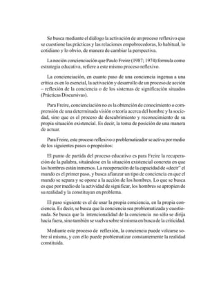 Se busca mediante el diálogo la activación de un proceso reflexivo que
se cuestione las prácticas y las relaciones empobrecedoras, lo habitual, lo
cotidiano y lo obvio, de manera de cambiar la perspectiva.

   La noción concienciación que Paulo Freire (1987; 1974) formula como
estrategia educativa, refiere a este mismo proceso reflexivo.

    La concienciación, en cuanto paso de una conciencia ingenua a una
crítica es en lo esencial, la activación y desarrollo de un proceso de acción
– reflexión de la conciencia o de los sistemas de significación situados
(Prácticas Discursivas).

   Para Freire, concienciación no es la obtención de conocimiento o com-
prensión de una determinada visión o teoría acerca del hombre y la socie-
dad, sino que es el proceso de descubrimiento y reconocimiento de su
propia situación existencial. Es decir, la toma de posición de una manera
de actuar.

   Para Freire, este proceso reflexivo o problematizador se activa por medio
de los siguientes pasos o propósitos:

   El punto de partida del proceso educativo es para Freire la recupera-
ción de la palabra, situándose en la situación existencial concreta en que
los hombres están inmersos. La recuperación de la capacidad de «decir” el
mundo es el primer paso, y busca afianzar un tipo de conciencia en que el
mundo se separa y se opone a la acción de los hombres. Lo que se busca
es que por medio de la actividad de significar, los hombres se apropien de
su realidad y la constituyan en problema.

   El paso siguiente es el de usar la propia conciencia, en la propia con-
ciencia. Es decir, se busca que la conciencia sea problematizada y cuestio-
nada. Se busca que la intencionalidad de la conciencia no sólo se dirija
hacia fuera, sino también se vuelva sobre sí misma en busca de la criticidad.

   Mediante este proceso de reflexión, la conciencia puede volcarse so-
bre sí misma, y con ello puede problematizar constantemente la realidad
constituida.
 