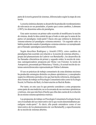 parte de la teoría general de sistemas, diferenciados según la etapa de esta
teoría.

   La teoría sistémica durante su desarrollo ha producido reordenamientos
de relevancia en sus postulados, al punto que a estos cambios, Luhmann
(1987), los denomina saltos de paradigma.

    Este autor reconoce un primer salto ocurrido al modificarse la noción
de sistema, desde la idea central de que el todo es más que la suma de las
partes (el paradigma «todo-parte”) hacia otra que enfatiza la distinción
sistema-entorno (el paradigma «sistema-entorno). Un segundo salto se
habría producido cuando el paradigma «sistema-entorno» es reemplazado
por el llamado «paradigma autorreferencial».

   Según describen Rodríguez y Arnold (1992), estos cambios de
paradigmas han ocurrido con relación a: la noción de sistemas abiertos, -
propia del planteamiento de Ludwin von Bertalanffy-; los desarrollos de
las llamadas cibernéticas de primer y segundo orden; la noción de siste-
mas autorganizadores propuesta por Heinz von Forester; la teoría de
Autopoiesis, presentada por Maturana y Várela; y la actual noción de sis-
temas autorreferenciales representada por Niklas Luhmann.

   El uso en prácticas de trabajo comunitario de estas distintas nociones
ha producido estrategias disímiles en planos epistémicos y conceptuales
según los diferentes períodos a los que han hecho referencia, distinguién-
dose formas de trabajo en Psicología Comunitaria tales como la Ecología
Social, la Práctica de Red y la Intervención en Red de Redes.

    Por tanto, en este caso lo que permite considerar a estas propuestas
como parte de una tradición, no es la cercanía de sus nociones epistémicas
y teóricas, sino que más bien el hecho que ellas dan cuenta de la evolución
de un mismo sistema epistémico-teórico.

   Las propuestas de trabajo en Psicología Comunitaria Ecología Social,
son el resultado del uso interventivo de lo que recién denominábamos pa-
radigma «todo-parte”. Es decir, ella puede entenderse como el uso
interventivo de los planteamientos de von Bertalanffy y específicamente
de su noción de sistemas abiertos.
 