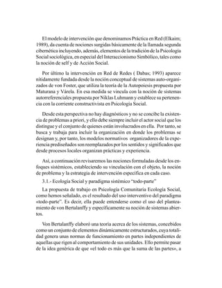 El modelo de intervención que denominamos Práctica en Red (Elkaim;
1989), da cuenta de nociones surgidas básicamente de la llamada segunda
cibernética incluyendo, además, elementos de la tradición de la Psicología
Social sociológica, en especial del Interaccionismo Simbólico, tales como
la noción de self y de Acción Social.

    Por último la intervención en Red de Redes ( Dabas; 1993) aparece
nítidamente fundada desde la noción conceptual de sistemas auto-organi-
zados de von Foster, que utiliza la teoría de la Autopoiesis propuesta por
Maturana y Várela. En esa medida se vincula con la noción de sistemas
autorreferenciales propuesta por Niklas Luhmann y establece su pertenen-
cia con la corriente constructivista en Psicología Social.

   Desde esta perspectiva no hay diagnósticos y no se concibe la existen-
cia de problemas a priori, y ello debe siempre incluir el actor social que los
distingue y el conjunto de quienes están involucrados en ella. Por tanto, se
busca y trabaja para incluir la organización en donde los problemas se
designan y, por tanto, los modelos normativos organizadores de la expe-
riencia prediseñados son reemplazados por los sentidos y significados que
desde procesos locales organizan prácticas y experiencia.

   Así, a continuación revisaremos las nociones formuladas desde los en-
foques sistémicos, estableciendo su vinculación con el objeto, la noción
de problema y la estrategia de intervención específica en cada caso.
   3.1.- Ecología Social y paradigma sistémico “todo-parte”
   La propuesta de trabajo en Psicología Comunitaria Ecología Social,
como hemos señalado, es el resultado del uso interventivo del paradigma
«todo-parte”. Es decir, ella puede entenderse como el uso del plantea-
miento de von Bertalanffy y específicamente su noción de sistemas abier-
tos.

   Von Bertalanffy elaboró una teoría acerca de los sistemas, concebidos
como un conjunto de elementos dinámicamente estructurados, cuya totali-
dad genera unas normas de funcionamiento en partes independientes de
aquellas que rigen al comportamiento de sus unidades. Ello permite pasar
de la idea genérica de que «el todo es más que la suma de las partes», a
 