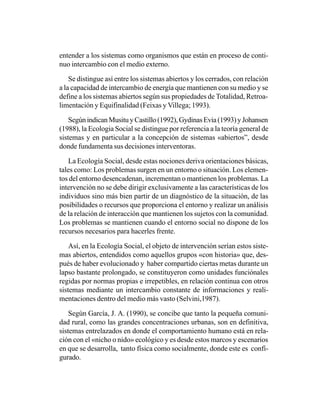 entender a los sistemas como organismos que están en proceso de conti-
nuo intercambio con el medio externo.

    Se distingue así entre los sistemas abiertos y los cerrados, con relación
a la capacidad de intercambio de energía que mantienen con su medio y se
define a los sistemas abiertos según sus propiedades de Totalidad, Retroa-
limentación y Equifinalidad (Feixas y Villega; 1993).

    Según indican Musitu y Castillo (1992), Gydinas Evia (1993) y Johansen
(1988), la Ecologia Social se distingue por referencia a la teoría general de
sistemas y en particular a la concepción de sistemas «abiertos”, desde
donde fundamenta sus decisiones interventoras.

    La Ecología Social, desde estas nociones deriva orientaciones básicas,
tales como: Los problemas surgen en un entorno o situación. Los elemen-
tos del entorno desencadenan, incrementan o mantienen los problemas. La
intervención no se debe dirigir exclusivamente a las características de los
individuos sino más bien partir de un diagnóstico de la situación, de las
posibilidades o recursos que proporciona el entorno y realizar un análisis
de la relación de interacción que mantienen los sujetos con la comunidad.
Los problemas se mantienen cuando el entorno social no dispone de los
recursos necesarios para hacerles frente.

    Así, en la Ecología Social, el objeto de intervención serían estos siste-
mas abiertos, entendidos como aquellos grupos «con historia» que, des-
pués de haber evolucionado y haber compartido ciertas metas durante un
lapso bastante prolongado, se constituyeron como unidades funciónales
regidas por normas propias e irrepetibles, en relación continua con otros
sistemas mediante un intercambio constante de informaciones y reali-
mentaciones dentro del medio más vasto (Selvini,1987).

    Según García, J. A. (1990), se concibe que tanto la pequeña comuni-
dad rural, como las grandes concentraciones urbanas, son en definitiva,
sistemas entrelazados en donde el comportamiento humano está en rela-
ción con el «nicho o nido» ecológico y es desde estos marcos y escenarios
en que se desarrolla, tanto física como socialmente, donde este es confi-
gurado.
 