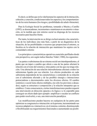 Es decir, se define que en la vida humana los aspectos de la interacción,
cohesión y conexión, condicionan todos los aspectos y los comportamien-
tos de los seres humanos (los riesgos y posibilidades de salud o bienestar).

   Para la Ecología Social los problemas, tomando a Musitu y Castillo
(1992), se desencadenan, incrementan o mantienen en un entorno o situa-
ción, en la medida que este entorno social no disponga de los recursos
necesarios para hacerles frente.

    Por tanto, la intervención no se dirige exclusivamente a las caracterís-
ticas de los individuos sino más bien, a partir de un diagnóstico de la
situación, de las posibilidades o recursos que proporciona el entorno, se
focaliza en la relación de interacción que mantienen los sujetos con la
comunidad o entorno

   Los principios o características operativas esenciales perfilados desde
esta perspectiva, son según indica Sánchez Vidal ( 1988), los siguientes:

    Las partes o subsistemas de un sistema social son interdependientes, al
punto que un input o cambio que afecte a una de las partes afectará la
relación con el resto del sistema y otras partes con las que esa tenga rela-
ción. Una alteración de una relación intersubsitemas afectará a todos los
subsistemas ligados por esa relación. Los efectos producidos en cada
subsistema dependerán de las características y contenido de su relación
con el subsistema afectado y de las posibles sinergia e interacciones
potenciadoras o decrementales entre los diversos efectos. El cambio
sistémico o social tiene efectos múltiples, (no sólo los previstos o desea-
dos), según su estructura o composición y la relación interpartes que se
establece. Como consecuencia, ciertas transformaciones pueden requerir
una intervención en dirección opuesta a la lógica o a lo esperable para
conseguir un efecto dado (por ejemplo: amplificar o escalar un conflicto
para poder resolverlo), o sea, una intervención paradójica.

    Las modificaciones pueden hacerse en cualquiera de las partes para
optimizar su congruencia o interacción: en la persona, incrementando sus
recursos adaptativos e interactivos; en el sistema o entorno, disminuyendo
o flexibilizando sus requerimientos funcionales o aumentando sus posibi-
 