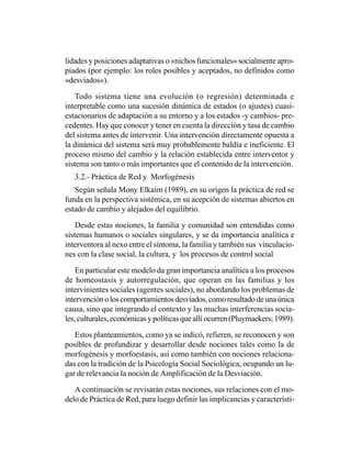 lidades y posiciones adaptativas o «nichos funcionales» socialmente apro-
piados (por ejemplo: los roles posibles y aceptados, no definidos como
«desviados»).

    Todo sistema tiene una evolución (o regresión) determinada e
interpretable como una sucesión dinámica de estados (o ajustes) cuasi-
estacionarios de adaptación a su entorno y a los estados -y cambios- pre-
cedentes. Hay que conocer y tener en cuenta la dirección y tasa de cambio
del sistema antes de intervenir. Una intervención directamente opuesta a
la dinámica del sistema será muy probablemente baldía e ineficiente. El
proceso mismo del cambio y la relación establecida entre interventor y
sistema son tanto o más importantes que el contenido de la intervención.
   3.2.- Práctica de Red y Morfogénesis
   Según señala Mony Elkaim (1989), en su origen la práctica de red se
funda en la perspectiva sistémica, en su acepción de sistemas abiertos en
estado de cambio y alejados del equilibrio.

    Desde estas nociones, la familia y comunidad son entendidas como
sistemas humanos o sociales singulares, y se da importancia analítica e
interventora al nexo entre el síntoma, la familia y también sus vinculacio-
nes con la clase social, la cultura, y los procesos de control social

    En particular este modelo da gran importancia analítica a los procesos
de homeostasis y autorregulación, que operan en las familias y los
intervinientes sociales (agentes sociales), no abordando los problemas de
intervención o los comportamientos desviados, como resultado de una única
causa, sino que integrando el contexto y las muchas interferencias socia-
les, culturales, económicas y políticas que allí ocurren (Pluymaekers; 1989).

   Estos planteamientos, como ya se indicó, refieren, se reconocen y son
posibles de profundizar y desarrollar desde nociones tales como la de
morfogénesis y morfoestasis, así como también con nociones relaciona-
das con la tradición de la Psicología Social Sociológica, ocupando un lu-
gar de relevancia la noción de Amplificación de la Desviación.

   A continuación se revisarán estas nociones, sus relaciones con el mo-
delo de Práctica de Red, para luego definir las implicancias y característi-
 