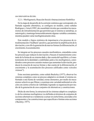 cas interventivas de éste.
   3.2.1.- Morfogenesis, Reacción Social e Interaccionismo Simbólico
   En la etapa de desarrollo de la corriente sistémica que corresponde a la
llamada segunda cibernética, se configura un modelo, como señalan
Rodríguez y Arnol (1992 ) de causalidad circular que considera los meca-
nismos de retroalimentación que permiten que el sistema se autodirija, se
autorregule y mantenga homeostáticamente algunas variables constantes,
mientras pueden variar morfogénicamente otras.

   Este modelo o lógica sistémica da importancia a los procesos de re-
troalimentación (‘feedback’) positiva, que permiten la amplificación de la
desviación y con ello la generación de nuevas formas (la diferenciación, el
crecimiento, la acumulación).

   Se integran así los procesos causales morfostáticos, entendidos como
los procesos que reducen la desviación y buscan el mantenimiento cons-
tante de la forma de un sistema dado y dan cuenta del equilibrio y el man-
tenimiento de la identidad y estabilidad, junto a los morfogénicos, consi-
derados como procesos causales mutuos que aumentan la desviación, pro-
ducen la creación de nuevas formas y dan cuenta de la diferenciación, el
crecimiento y la acumulación (los procesos calificados como «círculos
viciosos”).

    Estas nociones permiten, como señala Buckeley (1977), observar los
sistemas complejos como un proceso adaptativo en donde el sistema en-
frentado a una fuente de variedad, extrae elementos, por medio de meca-
nismos selectivos que filtran y examinan esta variedad ambiental en rela-
ción con ciertos criterios de viabilidad, logrando su organización por me-
dio de la generación de esos conjuntos de alternativas y constricciones.

    Dicho de otra forma, la estructura de los sistemas adaptivos complejos
( o de los sistemas morfogénicos ) es definida en términos de conjuntos de
acciones alternativas o tendencias a actuar en cierta forma, asociadas a los
componentes y las constricciones que especifican o limitan estas acciones
( Buckley; 1977).
 
