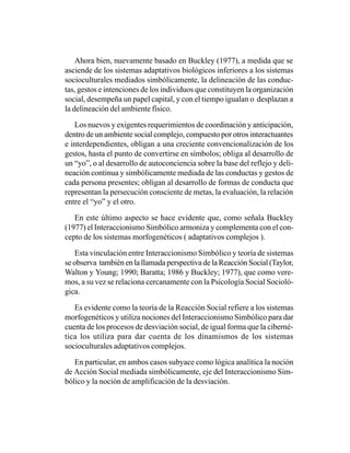 Ahora bien, nuevamente basado en Buckley (1977), a medida que se
asciende de los sistemas adaptativos biológicos inferiores a los sistemas
socioculturales mediados simbólicamente, la delineación de las conduc-
tas, gestos e intenciones de los individuos que constituyen la organización
social, desempeña un papel capital, y con el tiempo igualan o desplazan a
la delineación del ambiente físico.

   Los nuevos y exigentes requerimientos de coordinación y anticipación,
dentro de un ambiente social complejo, compuesto por otros interactuantes
e interdependientes, obligan a una creciente convencionalización de los
gestos, hasta el punto de convertirse en símbolos; obliga al desarrollo de
un “yo”, o al desarrollo de autoconciencia sobre la base del reflejo y deli-
neación continua y simbólicamente mediada de las conductas y gestos de
cada persona presentes; obligan al desarrollo de formas de conducta que
representan la persecución consciente de metas, la evaluación, la relación
entre el “yo” y el otro.

   En este último aspecto se hace evidente que, como señala Buckley
(1977) el Interaccionismo Simbólico armoniza y complementa con el con-
cepto de los sistemas morfogenéticos ( adaptativos complejos ).

   Esta vinculación entre Interaccionismo Simbólico y teoría de sistemas
se observa también en la llamada perspectiva de la Reacción Social (Taylor,
Walton y Young; 1990; Baratta; 1986 y Buckley; 1977), que como vere-
mos, a su vez se relaciona cercanamente con la Psicología Social Socioló-
gica.

   Es evidente como la teoría de la Reacción Social refiere a los sistemas
morfogenéticos y utiliza nociones del Interaccionismo Simbólico para dar
cuenta de los procesos de desviación social, de igual forma que la ciberné-
tica los utiliza para dar cuenta de los dinamismos de los sistemas
socioculturales adaptativos complejos.

   En particular, en ambos casos subyace como lógica analítica la noción
de Acción Social mediada simbólicamente, eje del Interaccionismo Sim-
bólico y la noción de amplificación de la desviación.
 