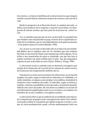 tros mismos, o al menos el problema de construir narrativas que otorguen
sentido a nuestra falta de coherencia respecto de nosotros y del caos de la
vida.

   Desde la perspectiva de la Reacción Social, la conducta desviada se
define como producto de la respuesta o reacción social frente a la trans-
gresión de normas sociales, que hace parte de un proceso de control so-
cial.

    Así, se considera que para que un acto sea desviado, la sociedad tiene
que rotularlo como tal poniendo en juego el factor de los significados so-
ciales de las conductas, que no son independientes ni de quien las practica
, ni de quienes ejercen el control (Baratta; 1986).

   Así, un acto se convierte en desviado sólo en el marco de una mentali-
dad pública que lo significa como tal. Se considera que esta conducta
desviada es una forma de llamar (una etiqueta) que utiliza alguien. No se
refiere a una característica de quien es nombrado, sino que más bien al
registro normativo de quien nombra (por lo tanto hay que preguntarse
respecto de qué es desviado un acto) (Taylor, Walton y Young; 1990).

   La desviación social se entiende como un fenómeno sociogénico que
emerge de la interacción, de la acción de los sistemas de control social y
de los procesos de reorganización simbólica del yo.

   Este proceso se inicia con la ocurrencia de infracciones, en su mayoría
negadas, las cuales, según el estatus de los individuos, la visibilidad, y el
medio inmediato, en algunos casos produce crisis pública, iniciándose la
rotulación como conductas desviadas. El individuo, según su historia y
sentidos, comienza a autodefinirse como desviado y así aumenta la posibi-
lidad de otros actos desviados. De esta forma se establece un circuito de
retroalimentación amplificadora entre el yo o sí mismo y su conducta, los
miembros de su red y el público y los agentes sociales.

   La desviación refiere a que la condición de ser nombrado como desvia-
do es impuesta por un grupo social o una agencia de control. Esta califica-
ción puede cambiar la concepción que alguien tenga de sí mismo y, aun-
que no exista predisposición, puede volverse paulatinamente hacia esa
 