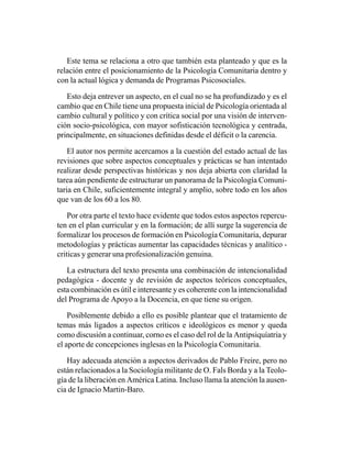 Este tema se relaciona a otro que también esta planteado y que es la
relación entre el posicionamiento de la Psicología Comunitaria dentro y
con la actual lógica y demanda de Programas Psicosociales.

   Esto deja entrever un aspecto, en el cual no se ha profundizado y es el
cambio que en Chile tiene una propuesta inicial de Psicología orientada al
cambio cultural y político y con crítica social por una visión de interven-
ción socio-psicológica, con mayor sofisticación tecnológica y centrada,
principalmente, en situaciones definidas desde el déficit o la carencia.

    El autor nos permite acercamos a la cuestión del estado actual de las
revisiones que sobre aspectos conceptuales y prácticas se han intentado
realizar desde perspectivas históricas y nos deja abierta con claridad la
tarea aún pendiente de estructurar un panorama de la Psicología Comuni-
taria en Chile, suficientemente integral y amplio, sobre todo en los años
que van de los 60 a los 80.

    Por otra parte el texto hace evidente que todos estos aspectos repercu-
ten en el plan curricular y en la formación; de allí surge la sugerencia de
formalizar los procesos de formación en Psicología Comunitaria, depurar
metodologías y prácticas aumentar las capacidades técnicas y analítico -
criticas y generar una profesionalización genuina.

   La estructura del texto presenta una combinación de intencionalidad
pedagógica - docente y de revisión de aspectos teóricos conceptuales,
esta combinación es útil e interesante y es coherente con la intencionalidad
del Programa de Apoyo a la Docencia, en que tiene su origen.

    Posiblemente debido a ello es posible plantear que el tratamiento de
temas más ligados a aspectos críticos e ideológicos es menor y queda
como discusión a continuar, corno es el caso del rol de la Antipsiquíatria y
el aporte de concepciones inglesas en la Psicología Comunitaria.

   Hay adecuada atención a aspectos derivados de Pablo Freire, pero no
están relacionados a la Sociología militante de O. Fals Borda y a la Teolo-
gía de la liberación en América Latina. Incluso llama la atención la ausen-
cia de Ignacio Martin-Baro.
 