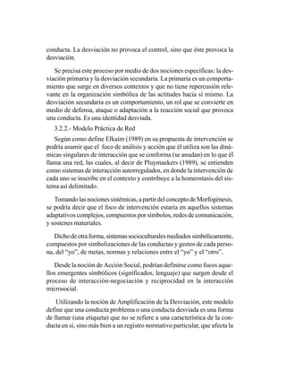 conducta. La desviación no provoca el control, sino que éste provoca la
desviación.

   Se precisa este proceso por medio de dos nociones específicas: la des-
viación primaria y la desviación secundaria. La primaria es un comporta-
miento que surge en diversos contextos y que no tiene repercusión rele-
vante en la organización simbólica de las actitudes hacia sí mismo. La
desviación secundaria es un comportamiento, un rol que se convierte en
medio de defensa, ataque o adaptación a la reacción social que provoca
una conducta. Es una identidad desviada.
   3.2.2.- Modelo Práctica de Red
   Según como define Elkaim (1989) en su propuesta de intervención se
podría asumir que el foco de análisis y acción que él utiliza son las diná-
micas singulares de interacción que se conforma (se anudan) en lo que él
llama una red, las cuales, al decir de Pluymaekers (1989), se entienden
como sistemas de interacción autorregulados, en donde la intervención de
cada uno se inscribe en el contexto y contribuye a la homeostasis del sis-
tema así delimitado.

   Tomando las nociones sistémicas, a partir del concepto de Morfogénesis,
se podría decir que el foco de intervención estaría en aquellos sistemas
adaptativos complejos, compuestos por símbolos, redes de comunicación,
y sostenes materiales.

   Dicho de otra forma, sistemas socioculturales mediados simbólicamente,
compuestos por simbolizaciones de las conductas y gestos de cada perso-
na, del “yo”, de metas, normas y relaciones entre el “yo” y el “otro”.

   Desde la noción de Acción Social, podrían definirse como focos aque-
llos emergentes simbólicos (significados, lenguaje) que surgen desde el
proceso de interacción-negociación y reciprocidad en la interacción
microsocial.

    Utilizando la noción de Amplificación de la Desviación, este modelo
define que una conducta problema o una conducta desviada es una forma
de llamar (una etiqueta) que no se refiere a una característica de la con-
ducta en sí, sino más bien a un registro normativo particular, que afecta la
 
