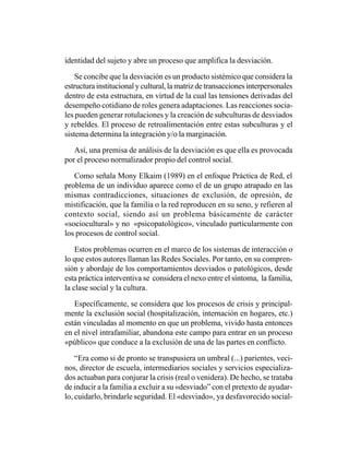 identidad del sujeto y abre un proceso que amplifica la desviación.

    Se concibe que la desviación es un producto sistémico que considera la
estructura institucional y cultural, la matriz de transacciones interpersonales
dentro de esta estructura, en virtud de la cual las tensiones derivadas del
desempeño cotidiano de roles genera adaptaciones. Las reacciones socia-
les pueden generar rotulaciones y la creación de subculturas de desviados
y rebeldes. El proceso de retroalimentación entre estas subculturas y el
sistema determina la integración y/o la marginación.

   Así, una premisa de análisis de la desviación es que ella es provocada
por el proceso normalizador propio del control social.

   Como señala Mony Elkaim (1989) en el enfoque Práctica de Red, el
problema de un individuo aparece como el de un grupo atrapado en las
mismas contradicciones, situaciones de exclusión, de opresión, de
mistificación, que la familia o la red reproducen en su seno, y refieren al
contexto social, siendo así un problema básicamente de carácter
«sociocultural» y no «psicopatológico», vinculado particularmente con
los procesos de control social.

    Estos problemas ocurren en el marco de los sistemas de interacción o
lo que estos autores llaman las Redes Sociales. Por tanto, en su compren-
sión y abordaje de los comportamientos desviados o patológicos, desde
esta práctica interventiva se considera el nexo entre el síntoma, la familia,
la clase social y la cultura.

   Específicamente, se considera que los procesos de crisis y principal-
mente la exclusión social (hospitalización, internación en hogares, etc.)
están vinculadas al momento en que un problema, vivido hasta entonces
en el nivel intrafamiliar, abandona este campo para entrar en un proceso
«público» que conduce a la exclusión de una de las partes en conflicto.

    “Era como si de pronto se transpusiera un umbral (...) parientes, veci-
nos, director de escuela, intermediarios sociales y servicios especializa-
dos actuaban para conjurar la crisis (real o venidera). De hecho, se trataba
de inducir a la familia a excluir a su «desviado” con el pretexto de ayudar-
lo, cuidarlo, brindarle seguridad. El «desviado», ya desfavorecido social-
 
