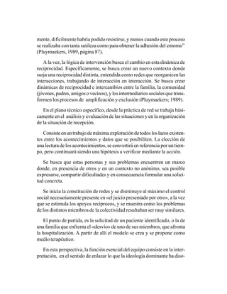 mente, difícilmente habría podido resistirse, y menos cuando este proceso
se realizaba con tanta sutileza como para obtener la adhesión del entorno”
(Pluymaekers, 1989, página 87).

   A la vez, la lógica de intervención busca el cambio en esta dinámica de
reciprocidad. Específicamente, se busca crear un nuevo contexto donde
surja una reciprocidad distinta, entendida como redes que reorganicen las
interacciones, trabajando de interacción en interacción. Se busca crear
dinámicas de reciprocidad e intercambios entre la familia, la comunidad
(jóvenes, padres, amigos o vecinos), y los intermediarios sociales que trans-
formen los procesos de amplificación y exclusión (Pluymaekers; 1989).

   En el plano técnico específico, desde la práctica de red se trabaja bási-
camente en el análisis y evaluación de las situaciones y en la organización
de la situación de recepción.

   Consiste en un trabajo de máxima exploración de todos los lazos existen-
tes entre los acontecimientos y datos que se posibiliten. La elección de
una lectura de los acontecimientos, se convertirá en referencia por un tiem-
po, pero continuará siendo una hipótesis a verificar mediante la acción.

   Se busca que estas personas y sus problemas encuentren un marco
donde, en presencia de otros y en un contexto no anónimo, sea posible
expresarse, compartir dificultades y en consecuencia formular una solici-
tud concreta.

   Se inicia la constitución de redes y se disminuye al máximo el control
social necesariamente presente en «el juicio presentado por otro», a la vez
que se estimula los apoyos recíprocos, y se muestra como los problemas
de los distintos miembros de la colectividad resultaban ser muy similares.

   El punto de partida, es la solicitud de un paciente identificado, o la de
una familia que enfrenta el «desvío» de uno de sus miembros, que afronta
la hospitalización. A partir de allí el modelo se crea y se propone como
medio terapéutico.

   En esta perspectiva, la función esencial del equipo consiste en la inter-
pretación, en el sentido de enlazar lo que la ideología dominante ha diso-
 