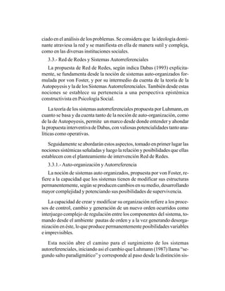 ciado en el análisis de los problemas. Se considera que la ideología domi-
nante atraviesa la red y se manifiesta en ella de manera sutil y compleja,
como en las diversas instituciones sociales.
   3.3.- Red de Redes y Sistemas Autorreferenciales
   La propuesta de Red de Redes, según indica Dabas (1993) explícita-
mente, se fundamenta desde la noción de sistemas auto-organizados for-
mulada por von Foster, y por su intermedio da cuenta de la teoría de la
Autopoyesis y la de los Sistemas Autorreferenciales. También desde estas
nociones se establece su pertenencia a una perspectiva epistémica
constructivista en Psicología Social.

    La teoría de los sistemas autorreferenciales propuesta por Luhmann, en
cuanto se basa y da cuenta tanto de la noción de auto-organización, como
de la de Autopoyesis, permite un marco desde donde entender y ahondar
la propuesta interventiva de Dabas, con valiosas potencialidades tanto ana-
líticas como operativas.

   Seguidamente se abordarán estos aspectos, tomado en primer lugar las
nociones sistémicas señaladas y luego la relación y posibilidades que ellas
establecen con el planteamiento de intervención Red de Redes.
   3.3.1.- Auto-organización y Autorreferencia
   La noción de sistemas auto organizados, propuesta por von Foster, re-
fiere a la capacidad que los sistemas tienen de modificar sus estructuras
permanentemente, según se producen cambios en su medio, desarrollando
mayor complejidad y potenciando sus posibilidades de supervivencia.

   La capacidad de crear y modificar su organización refiere a los proce-
sos de control, cambio y generación de un nuevo orden ocurridos como
interjuego complejo de regulación entre los componentes del sistema, to-
mando desde el ambiente pautas de orden y a la vez generando desorga-
nización en éste, lo que produce permanentemente posibilidades variables
e imprevisibles.

   Esta noción abre el camino para el surgimiento de los sistemas
autoreferenciales, iniciando asi el cambio que Luhmann (1987) llama “se-
gundo salto paradigmático” y corresponde al paso desde la distinción sis-
 