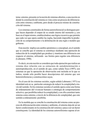 tema–entorno, presente en la noción de sistemas abiertos, a una noción en
donde la constitución del sistema es vista como un proceso de diferencia-
ción entre sistema y ambiente, pero desde el proceso mismo de constitu-
ción del sistema.

   Los sistemas constituidos de forma autorreferencial se distinguen por-
que hacen depender el output de su estado interno del momento y, con
base en el input mismo, estableciéndose una lógica recursiva que permite
que cada vez que opera cambie las reglas, haciendo imposible la predic-
ción de su comportamiento o la delimitación de una regla o modelo que
gobierne.

   Esta noción implica un cambio epistémico y conceptual, en el sentido
que se concibe que el sistema se constituye mediante una operación de
reducción de la complejidad que produce y mantiene una diferencia con
respecto al entorno, utilizando sus límites para regular esta diferencia
(Luhmann; 1990).

    Es decir, en esta noción se considera que toda operación que realiza un
sistema dice relación con su estructura de autodeterminación o
autorreproducción, en el sentido de que, como señala Toca (1997), son
sistemas en que la operación de observación está incluida en lo que se
indica, siendo sólo posible hacer descripciones del entorno que son
heterorreferencias y construcciónes suyas.

    En el caso de los sistemas sociales, según señala Luhmann ( 1971) su
identidad está en su particular estrategia de reducir la complejidad a tra-
vés del sentido. En los sistemas sociales el sentido opera como una forma
de ordenamiento del vivenciar humano o estrategia de comportamiento
selectivo, que posibilita reducir la complejidad y con ello constituir tanto
sistema como entorno, a través de la diferencia de complejidad, que este
sentido u ordenamiento posibilita.

   En la medida que se concibe la constitución del sistema como un pro-
ceso de diferenciación entre sistema y ambiente, el entorno deja de ser un
factor condicionante en la construcción del sistema y pasa a ser un factor
constituyente. La identidad de los sistemas autorreferentes supone al en-
 