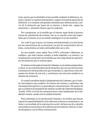 torno, puesto que la identidad se hace posible mediante la diferencia, sis-
tema y entorno se suponen mutuamente y surgen en la misma operación de
distinción. Los sistemas sólo pueden constituirse por diferenciación, a tra-
vés de la distinción que hacen de su entorno, y desde ésta surgen las
estructuras y elementos básicos que lo componen.

   Por consiguiente, en la medida que el entorno surge desde el proceso
mismo de constitución del sistema, éste no se concibe como más impor-
tante que el sistema, ni en un sentido ontológico ni en uno analítico.

   Así, todo lo que le pasa a un sistema está determinado en cierta forma
por las características de su estructura y no por las características del en-
torno, excluyéndose así toda continuidad entre uno y otro.

   En este sentido, como señala Toca (1997), refiriendo a Maturana, se
establece que todo sistema siempre se halla adaptado a su entorno ( en
acoplamiento estructural ) en la medida que este surge desde las operacio-
nes de distinción que el sistema opera.

   El sistema social según la teoría de Luhmann, es un sistema autopoyético,
es decir, es una red de producción de elementos que con sus interacciones
constituyen la red de producción que los produce y especifican como ele-
mentos los límites de esta red, y constituyen esta red como unidad en su
dominio de existencia.

   Es central considerar desde el planteamiento de Luhmann, que el senti-
do intersubjetivo que establece los límites del sistema y conforman esta
red autopoyética genera y es generada por comunicaciones. De manera tal
que es central en la concepción de sistemas sociales de Luhmann (Rodrigue,
Arnold; 1992), el rol de las comunicaciones como fundamento de la uni-
dad del sistema, siendo esta la unidad elemental.

   Para Luhmnann es la comunicación humana y los medios que buscan
superar la improbabilidad de éxito inherente al proceso comunicativo, un
factor y un resultado de la construcción social y del proceso de evolución
sociocultural característico de la diferenciación sistémica. Para él, el siste-
ma desaparece con la última comunicación.
 