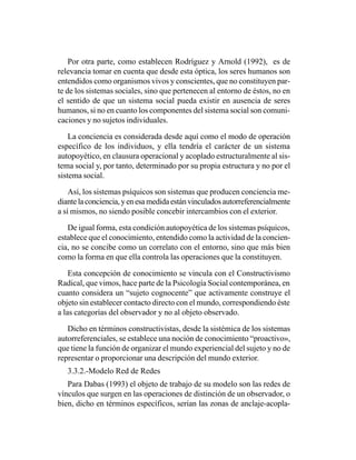 Por otra parte, como establecen Rodríguez y Arnold (1992), es de
relevancia tomar en cuenta que desde esta óptica, los seres humanos son
entendidos como organismos vivos y conscientes, que no constituyen par-
te de los sistemas sociales, sino que pertenecen al entorno de éstos, no en
el sentido de que un sistema social pueda existir en ausencia de seres
humanos, si no en cuanto los componentes del sistema social son comuni-
caciones y no sujetos individuales.

    La conciencia es considerada desde aquí como el modo de operación
específico de los individuos, y ella tendría el carácter de un sistema
autopoyético, en clausura operacional y acoplado estructuralmente al sis-
tema social y, por tanto, determinado por su propia estructura y no por el
sistema social.

    Así, los sistemas psíquicos son sistemas que producen conciencia me-
diante la conciencia, y en esa medida están vinculados autorreferencialmente
a sí mismos, no siendo posible concebir intercambios con el exterior.

   De igual forma, esta condición autopoyética de los sistemas psíquicos,
establece que el conocimiento, entendido como la actividad de la concien-
cia, no se concibe como un correlato con el entorno, sino que más bien
como la forma en que ella controla las operaciones que la constituyen.

    Esta concepción de conocimiento se vincula con el Constructivismo
Radical, que vimos, hace parte de la Psicología Social contemporánea, en
cuanto considera un “sujeto cognocente” que activamente construye el
objeto sin establecer contacto directo con el mundo, correspondiendo éste
a las categorías del observador y no al objeto observado.

   Dicho en términos constructivistas, desde la sistémica de los sistemas
autorreferenciales, se establece una noción de conocimiento “proactivo»,
que tiene la función de organizar el mundo experiencial del sujeto y no de
representar o proporcionar una descripción del mundo exterior.
   3.3.2.-Modelo Red de Redes
   Para Dabas (1993) el objeto de trabajo de su modelo son las redes de
vínculos que surgen en las operaciones de distinción de un observador, o
bien, dicho en términos específicos, serían las zonas de anclaje-acopla-
 