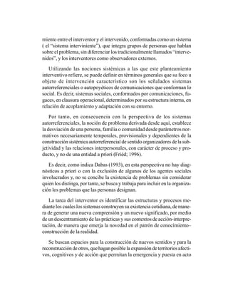 miento entre el interventor y el intervenido, conformadas como un sistema
( el “sistema interviniente”), que integra grupos de personas que hablan
sobre el problema, sin diferenciar los tradicionalmente llamados “interve-
nidos”, y los interventores como observadores externos.

   Utilizando las nociones sistémicas a las que este planteamiento
interventivo refiere, se puede definir en términos generales que su foco u
objeto de intervención característico son los señalados sistemas
autorreferenciales o autopoyéticos de comunicaciones que conforman lo
social. Es decir, sistemas sociales, conformados por comunicaciones, fu-
gaces, en clausura operacional, determinados por su estructura interna, en
relación de acoplamiento y adaptación con su entorno.

    Por tanto, en consecuencia con la perspectiva de los sistemas
autorreferenciales, la noción de problema derivada desde aquí, establece
la desviación de una persona, familia o comunidad desde parámetros nor-
mativos necesariamente temporales, provisionales y dependientes de la
construcción sistémica autorreferencial de sentido organizadores de la sub-
jetividad y las relaciones interpersonales, con carácter de proceso y pro-
ducto, y no de una entidad a priori (Friéd; 1996).

   Es decir, como indica Dabas (1993), en esta perspectiva no hay diag-
nósticos a priori o con la exclusión de algunos de los agentes sociales
involucrados y, no se concibe la existencia de problemas sin considerar
quien los distinga, por tanto, se busca y trabaja para incluir en la organiza-
ción los problemas que las personas designan.

   La tarea del interventor es identificar las estructuras y procesos me-
diante los cuales los sistemas construyen su existencia cotidiana, de mane-
ra de generar una nueva comprensión y un nuevo significado, por medio
de un descentramiento de las prácticas y sus contextos de acción-interpre-
tación, de manera que emerja la novedad en el patrón de conocimiento–
construcción de la realidad.

   Se buscan espacios para la construcción de nuevos sentidos y para la
reconstrucción de otros, que hagan posible la expansión de territorios afecti-
vos, cognitivos y de acción que permitan la emergencia y puesta en acto
 