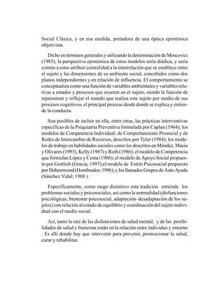 Social Clásica, y en esa medida, portadora de una óptica epistémica
objetivista.

    Dicho en términos generales y utilizando la denominación de Moscovici
(1985), la perspectiva epistémica de estos modelos sería diádica, y sería
común a estas atribuir centralidad a la interrelación que se establece entre
el sujeto y las dimensiones de su ambiente social, concebidos como dos
planos independientes y en relación de influencia. El comportamiento se
conceptualiza como una función de variables ambientales y variables rela-
tivas a estados y procesos que ocurren en el sujeto, siendo la función de
representar y reflejar el mundo que realiza este sujeto por medio de sus
procesos cognitivos, el principal proceso desde donde se explica y entien-
de la conducta.

   Son posibles de incluir en ella, entre otras, las prácticas interventivas
específicas de la Psiquiatría Preventiva formulada por Caplan (1964); los
modelos de Competencia Individual; de Comportamiento Prosocial y de
Redes de Intercambio de Recursos, descritos por Tyler (1984); los mode-
los de trabajo en habilidades sociales como los descritos en Méndez, Macia
y Olivares (1993), Kelly (1987) y Roth (1986); el modelo de Competencia
que formulan López y Costa (1986); el modelo de Apoyo Social propues-
to por Gottlieb (Gracia; 1997);el modelo de Estrés Psicosocial propuesto
por Dohrenwend (Hombrados; 1996); y los llamados Grupos de Auto Ayuda
(Sánchez Vidal; 1988 ) .

   Específicamente, como rasgo distintivo esta tradición entiende los
problemas sociales y psicosociales, así como la normalidad (disfunciones
psicológicas, bienestar psicosocial, adaptación–desadaptación de los su-
jetos) con relación al estado de equilibrio y coordinación del sujeto indivi-
dual con el medio social.

   Así, tanto la raíz de las disfunciones de salud mental, y de las posibi-
lidades de salud y bienestar están en la relación entre individuo y entorno
. Es allí donde hay que intervenir para prevenir, promocionar la salud,
curar y rehabilitar.
 