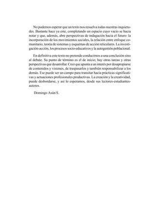 No podemos esperar que un texto nos resuelva todas nuestras inquietu-
des. Bastante hace ya este, completando un espacio cuyo vacío se hacia
notar y que, además, abre perspectivas de indagación hacia el futuro: la
incorporación de los movimientos sociales, la relación entre enfoque co-
munitario, teoría de sistemas y esquemas de acción reticulares. La investi-
gación-acción, los procesos socio-educativos y la autogestión poblacional.

   En definitiva este texto no pretende conducirnos a una conclusión sino
al debate. Su punto de término es el de inicio; hay otras tareas y otras
perspectivas que desarrollar. Creo que apunta a un interés por desapropiarse
de contenidos y visiones, de traspasarlos y también responsabilizar a los
demás. Ese puede ser un campo para transitar hacia prácticas significati-
vas y actuaciones profesionales productivas. La creación y la creatividad,
puede desbordarse, y así lo esperamos, desde sus lectores-estudiantes-
autores.

   Domingo Asún S.
 