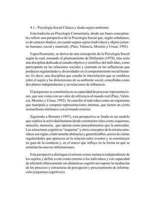 4.1.- Psicología Social Clásica y diada sujeto-ambiente
   Esta tradición en Psicología Comunitaria, desde sus bases conceptua-
les refiere una perspectiva de la Psicología Social que, según señalamos,
es de carácter diadico, en cuanto separa sujeto (individuo) y objeto (entor-
no humano, social y material). (Páez, Valencia, Morales y Ursua; 1992).

   Específicamente, se deriva de una concepción de la Psicología Social
según la cual, tomando el planteamiento de Hollander (1978), ésta sería
una disciplina dedicada al estudio objetivo y científico del individuo, como
participante en las relaciones sociales y centrada en las influencias que
producen regularidades y diversidades en el comportamiento social huma-
no. Es decir, una disciplina que estudia la interrelación que se establece
entre el sujeto y las dimensiones de su ambiente social, concebidas como
dos planos independientes y en relaciones de influencia.

   El psiquismo se constituiría en su capacidad de procesar representacio-
nes, que son vistas con un valor de referencia al mundo real (Páez, Valen-
cia, Morales y Ursua; 1992). Se concibe al individuo como un organismo
que manipula y computa representaciones internas, que tienen un cierto
isomorfismo intrínseco con el mundo exterior.

    Siguiendo a Brunner (1997), esta perspectiva se funda en un modelo
que explica la actividad humana desde constructos tales como esquemas,
atención, memoria, que operan como procedimientos que la anteceden.
Las estructuras cognitivas “esquema” y otros conceptos de la misma natu-
raleza son reglas, relativamente abstractas y generalizables, acerca de ciertas
regularidades que aparecen en la relación entre eventos y se constituyen
en guía de la conducta y, en el marco que influye en la forma en que se
asimilan las nuevas informaciones.

   Esta perspectiva distingue el entorno como instancia independiente de
los sujetos y define a este como externo a los individuos y con capacidad
de afectarlo (básicamente sus dinámicas cognitivas) supone la mediación
de los procesos y estructuras de percepción y procesamiento de informa-
ción (esquemas cognitivos).
 