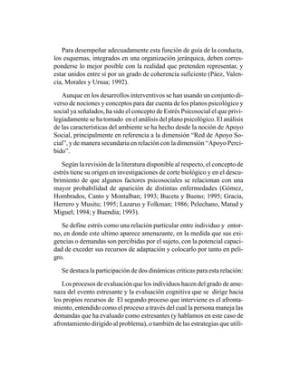 Para desempeñar adecuadamente esta función de guía de la conducta,
los esquemas, integrados en una organización jerárquica, deben corres-
ponderse lo mejor posible con la realidad que pretenden representar, y
estar unidos entre sí por un grado de coherencia suficiente (Páez, Valen-
cia, Morales y Ursua; 1992).

   Aunque en los desarrollos interventivos se han usando un conjunto di-
verso de nociones y conceptos para dar cuenta de los planos psicológico y
social ya señalados, ha sido el concepto de Estrés Psicosocial el que privi-
legiadamente se ha tomado en el análisis del plano psicológico. El análisis
de las características del ambiente se ha hecho desde la noción de Apoyo
Social, principalmente en referencia a la dimensión “Red de Apoyo So-
cial”, y de manera secundaria en relación con la dimensión “Apoyo Perci-
bido”.

   Según la revisión de la literatura disponible al respecto, el concepto de
estrés tiene su origen en investigaciones de corte biológico y en el descu-
brimiento de que algunos factores psicosociales se relacionan con una
mayor probabilidad de aparición de distintas enfermedades (Gómez,
Hombrados, Canto y Montalban; 1993; Buceta y Bueno; 1995; Gracia,
Herrero y Musitu; 1995; Lazarus y Folkman; 1986; Pelechano, Matud y
Miguel; 1994; y Buendia; 1993).

   Se define estrés como una relación particular entre individuo y entor-
no, en donde este ultimo aparece amenazante, en la medida que sus exi-
gencias o demandas son percibidas por el sujeto, con la potencial capaci-
dad de exceder sus recursos de adaptación y colocarlo por tanto en peli-
gro.

   Se destaca la participación de dos dinámicas criticas para esta relación:

   Los procesos de evaluación que los individuos hacen del grado de ame-
naza del evento estresante y la evaluación cognitiva que se dirige hacia
los propios recursos de El segundo proceso que interviene es el afronta-
miento, entendido como el proceso a través del cual la persona maneja las
demandas que ha evaluado como estresantes (y hablamos en este caso de
afrontamiento dirigido al problema), o también de las estrategias que utili-
 