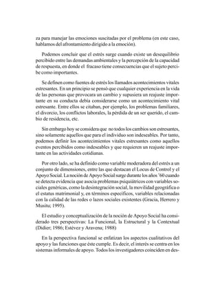 za para manejar las emociones suscitadas por el problema (en este caso,
hablamos del afrontamiento dirigido a la emoción).

   Podemos concluir que el estrés surge cuando existe un desequilibrio
percibido entre las demandas ambientales y la percepción de la capacidad
de respuesta, en donde el fracaso tiene consecuencias que el sujeto perci-
be como importantes.

    Se definen como fuentes de estrés los llamados acontecimientos vitales
estresantes. En un principio se pensó que cualquier experiencia en la vida
de las personas que provocara un cambio y supusiera un reajuste impor-
tante en su conducta debía considerarse como un acontecimiento vital
estresante. Entre ellos se citaban, por ejemplo, los problemas familiares,
el divorcio, los conflictos laborales, la pérdida de un ser querido, el cam-
bio de residencia, etc.

   Sin embargo hoy se considera que no todos los cambios son estresantes,
sino solamente aquellos que para el individuo son indeseables. Por tanto,
podemos definir los acontecimientos vitales estresantes como aquellos
eventos percibidos como indeseables y que requieren un reajuste impor-
tante en las actividades cotidianas.

    Por otro lado, se ha definido como variable moderadora del estrés a un
conjunto de dimensiones, entre las que destacan el Locus de Control y el
Apoyo Social. La noción de Apoyo Social surge durante los años ’60 cuando
se detecta evidencia que asocia problemas psiquiátricos con variables so-
ciales genéricas, como la desintegración social, la movilidad geográfica o
el estatus matrimonial y, en términos específicos, variables relacionadas
con la calidad de las redes o lazos sociales existentes (Gracia, Herrero y
Musitu; 1995).

   El estudio y conceptualización de la noción de Apoyo Social ha consi-
derado tres perspectivas: La Funcional, la Estructural y la Contextual
(Didier; 1986; Estévez y Aravena; 1988)

    En la perspectiva funcional se enfatizan los aspectos cualitativos del
apoyo y las funciones que éste cumple. Es decir, el interés se centra en los
sistemas informales de apoyo. Todos los investigadores coinciden en des-
 