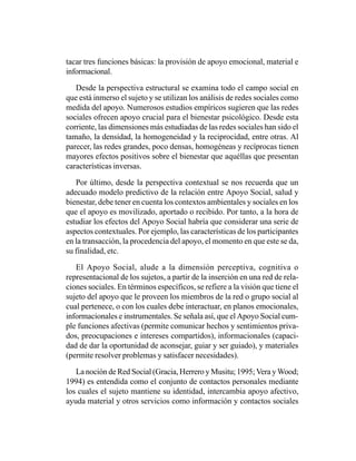 tacar tres funciones básicas: la provisión de apoyo emocional, material e
informacional.

   Desde la perspectiva estructural se examina todo el campo social en
que está inmerso el sujeto y se utilizan los análisis de redes sociales como
medida del apoyo. Numerosos estudios empíricos sugieren que las redes
sociales ofrecen apoyo crucial para el bienestar psicológico. Desde esta
corriente, las dimensiones más estudiadas de las redes sociales han sido el
tamaño, la densidad, la homogeneidad y la reciprocidad, entre otras. Al
parecer, las redes grandes, poco densas, homogéneas y recíprocas tienen
mayores efectos positivos sobre el bienestar que aquéllas que presentan
características inversas.

   Por último, desde la perspectiva contextual se nos recuerda que un
adecuado modelo predictivo de la relación entre Apoyo Social, salud y
bienestar, debe tener en cuenta los contextos ambientales y sociales en los
que el apoyo es movilizado, aportado o recibido. Por tanto, a la hora de
estudiar los efectos del Apoyo Social habría que considerar una serie de
aspectos contextuales. Por ejemplo, las características de los participantes
en la transacción, la procedencia del apoyo, el momento en que este se da,
su finalidad, etc.

   El Apoyo Social, alude a la dimensión perceptiva, cognitiva o
representacional de los sujetos, a partir de la inserción en una red de rela-
ciones sociales. En términos específicos, se refiere a la visión que tiene el
sujeto del apoyo que le proveen los miembros de la red o grupo social al
cual pertenece, o con los cuales debe interactuar, en planos emocionales,
informacionales e instrumentales. Se señala así, que el Apoyo Social cum-
ple funciones afectivas (permite comunicar hechos y sentimientos priva-
dos, preocupaciones e intereses compartidos), informacionales (capaci-
dad de dar la oportunidad de aconsejar, guiar y ser guiado), y materiales
(permite resolver problemas y satisfacer necesidades).

   La noción de Red Social (Gracia, Herrero y Musitu; 1995; Vera y Wood;
1994) es entendida como el conjunto de contactos personales mediante
los cuales el sujeto mantiene su identidad, intercambia apoyo afectivo,
ayuda material y otros servicios como información y contactos sociales
 