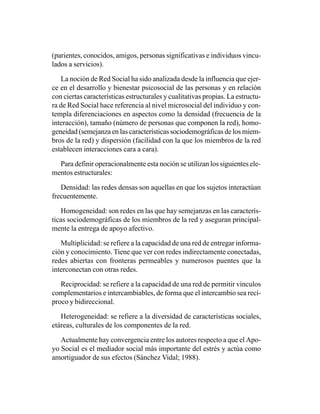 (parientes, conocidos, amigos, personas significativas e individuos vincu-
lados a servicios).

   La noción de Red Social ha sido analizada desde la influencia que ejer-
ce en el desarrollo y bienestar psicosocial de las personas y en relación
con ciertas características estructurales y cualitativas propias. La estructu-
ra de Red Social hace referencia al nivel microsocial del individuo y con-
templa diferenciaciones en aspectos como la densidad (frecuencia de la
interacción), tamaño (número de personas que componen la red), homo-
geneidad (semejanza en las características sociodemográficas de los miem-
bros de la red) y dispersión (facilidad con la que los miembros de la red
establecen interacciones cara a cara).

  Para definir operacionalmente esta noción se utilizan los siguientes ele-
mentos estructurales:

   Densidad: las redes densas son aquellas en que los sujetos interactúan
frecuentemente.

   Homogeneidad: son redes en las que hay semejanzas en las caracterís-
ticas sociodemográficas de los miembros de la red y aseguran principal-
mente la entrega de apoyo afectivo.

   Multiplicidad: se refiere a la capacidad de una red de entregar informa-
ción y conocimiento. Tiene que ver con redes indirectamente conectadas,
redes abiertas con fronteras permeables y numerosos puentes que la
interconectan con otras redes.

   Reciprocidad: se refiere a la capacidad de una red de permitir vínculos
complementarios e intercambiables, de forma que el intercambio sea recí-
proco y bidireccional.

   Heterogeneidad: se refiere a la diversidad de características sociales,
etáreas, culturales de los componentes de la red.

   Actualmente hay convergencia entre los autores respecto a que el Apo-
yo Social es el mediador social más importante del estrés y actúa como
amortiguador de sus efectos (Sánchez Vidal; 1988).
 