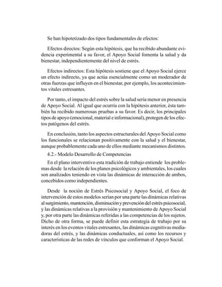 Se han hipotetizado dos tipos fundamentales de efectos:

   Efectos directos: Según esta hipótesis, que ha recibido abundante evi-
dencia experimental a su favor, el Apoyo Social fomenta la salud y da
bienestar, independientemente del nivel de estrés.

   Efectos indirectos: Esta hipótesis sostiene que el Apoyo Social ejerce
un efecto indirecto, ya que actúa esencialmente como un moderador de
otras fuerzas que influyen en el bienestar, por ejemplo, los acontecimien-
tos vitales estresantes.

   Por tanto, el impacto del estrés sobre la salud sería menor en presencia
de Apoyo Social. Al igual que ocurría con la hipótesis anterior, ésta tam-
bién ha recibido numerosas pruebas a su favor. Es decir, los principales
tipos de apoyo (emocional, material e informacional), protegen de los efec-
tos patógenos del estrés.

   En conclusión, tanto los aspectos estructurales del Apoyo Social como
los funcionales se relacionan positivamente con la salud y el bienestar,
aunque probablemente cada uno de ellos mediante mecanismos distintos.
   4.2.- Modelo Desarrollo de Competencias
   En el plano interventivo esta tradición de trabajo entiende los proble-
mas desde la relación de los planos psicológicos y ambientales, los cuales
son analizados teniendo en vista las dinámicas de interacción de ambos,
concebidos como independientes.

    Desde la noción de Estrés Psicosocial y Apoyo Social, el foco de
intervención de estos modelos serían por una parte las dinámicas relativas
al surgimiento, mantención, disminución y prevención del estrés psicosocial,
y las dinámicas relativas a la provisión y mantenimiento de Apoyo Social
y, por otra parte las dinámicas referidas a las competencias de los sujetos.
Dicho de otra forma, se puede definir esta estrategia de trabajo por su
interés en los eventos vitales estresantes, las dinámicas cognitivas media-
doras del estrés, y las dinámicas conductuales, así como los recursos y
características de las redes de vínculos que conforman el Apoyo Social.
 