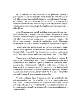 Así, se entiende que para esta tradición, los problemas sociales y
psicosociales son una función de las características del ambiente y de los
individuos, siendo la normalidad vista como un estado de equilibrio y co-
ordinación del sujeto individual con el medio social. Por lo tanto, un pro-
blema se constituiría como desajuste originado en el fracaso de la integra-
ción-inserción sujeto-ambiente, producto de la incompetencia del sujeto o
del ambiente.

    Los problemas de salud mental, las disfunciones psicológicas, el bien-
estar psicosocial o la adaptación–desadaptación de los sujetos, serían el
resultado de dinámicas psicológicas relativas a las competencias de los
individuos para interactuar y relacionarse con su entorno, concebido este
último como ambiente, y también de las dinámicas propias del entorno,
relativas a satisfacción de necesidades y logro de equilibrio en los sujetos.

   La incidencia de los problemas sería una razón variable o una ecuación
entre las causas orgánicas, las circunstancias medioambientales estresantes,
las necesidades en general y de los recursos disponibles para hacerles
frente (recursos personales, sociales y económicos) (López y Costa; 1986).

     Un problema o disfunción emerge como función de la cantidad de
eventos que obligan a la persona a construir una nueva adaptación a sus
circunstancias, de la mediación cognitiva y conductual (evaluación prima-
ria, secundaria y afrontamiento) mediante la cual el sujeto enfrenta o pro-
cesa psicológicamente estos eventos, del apoyo emocional, informacional
e instrumental que su medio o entorno sociocultural le presten, y del tama-
ño, densidad, heterogeneidad, reciprocidad, etc. de la red de intercambio
que conforman sus diversas pertenencias grupales.

    Por tanto, desde esta lógica de trabajo se asume que un individuo que
enfrenta situaciones que exigen cambios en su estrategia de relación habi-
tual, debido a factores provenientes del ambiente o de sus propias caracte-
rísticas psicológicas, y que no tiene condiciones para encararlos (por fac-
tores ambientales o psicológicos), desarrolla respuestas desadaptativas y
automantenidas.
 