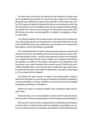 Se busca crear un proceso de interacción que optimice el ajuste entre
las necesidades psicosociales de la persona (que surgen de las distintas
demandas que enfrenta) y las provisiones sociales y emocionales que reci-
be. Por lo general, implica la interacción directa con su entorno social. Sus
efectos positivos son el resultado de los recursos intercambiados durante
esa interacción. Estos recursos incluyen la información acerca del self y
del entorno, así como la ayuda tangible, el cuidado, la compañía y el apo-
yo emocional.

   Los efectos benéficos de la intervención provienen de las instruccio-
nes o educación que provee el profesional, u otra agente formal de ayuda,
o de su habilidad para crear condiciones que promuevan la comprensión
psicológica, a través del diálogo o modelado.

    El rol del profesional involucra esfuerzos para ajustar los recursos del
entorno social a las necesidades psicosociales de la persona. Estas inter-
venciones pueden incluir, iniciativas para generar cambios en la estructu-
ra o composición del entorno social, cambios en la conducta individual o
las actitudes, o cambios en la calidad y frecuencia en la interacción entre
la persona y uno o más miembros de su entorno social. Conlleva tres acti-
vidades fundamentales: a) la creación de las condiciones que conduzcan a
la expresión del apoyo necesitado, b) determinar si ese apoyo tiene lugar,
y c) la evaluación de su impacto.

   Las fuentes de apoyo tienen su origen en la red personal e incluyen
numerosas alternativas, entre las que se encuentran la familia inmediata y
extensa, amistades y vecinos, miembros y asociaciones de la comunidad,
compañeros de trabajo o voluntarios.

    Desde este marco se utilizan también otras estrategias interventivas,
tales como:

   Intervención en crisis: Su actuación se centra sobre la reacción transi-
toria de estrés de forma temprana para evitar la respuesta psicopatológica.

    Prevención: la prevención se dirige hacia los mediadores psicológicos
y situacionales. La intervención sobre los mediadores psicológicos se cen-
tra en el entrenamiento de estrategias individuales de afrontamiento para
 
