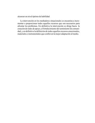 alcanzar un nivel óptimo de habilidad.

   La intervención en los mediadores situacionales se encamina a incre-
mentar o proporcionar todos aquellos recursos que son necesarios para
afrontar los problemas. En definitiva la intervención se dirige hacia la
creación de redes de apoyo, el fortalecimiento del sentimiento de comuni-
dad, y en definitiva la definición de todos aquellos recursos emocionales,
materiales e instrumentales que conlleven la mejor adaptación al medio.
 