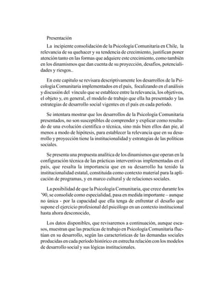 Presentación
   La incipiente consolidación de la Psicología Comunitaria en Chile, la
relevancia de su quehacer y su tendencia de crecimiento, justifican poner
atención tanto en las formas que adquiere este crecimiento, como también
en los dinamismos que dan cuenta de su proyección, desafíos, potenciali-
dades y riesgos..

   En este capitulo se revisara descriptivamente los desarrollos de la Psi-
cología Comunitaria implementados en el país, focalizando en el análisis
y discusión del vínculo que se establece entre la relevancia, los objetivos,
el objeto y, en general, el modelo de trabajo que ella ha presentado y las
estrategias de desarrollo social vigentes en el país en cada período.

   Se intentara mostrar que los desarrollos de la Psicología Comunitaria
presentados, no son susceptibles de comprender y explicar como resulta-
do de una evolución científica o técnica, sino más bien ellos dan pie, al
menos a modo de hipótesis, para establecer la relevancia que en su desa-
rrollo y proyección tiene la institucionalidad y estrategias de las políticas
sociales.

   Se presenta una propuesta analítica de los dinamismos que operan en la
configuración técnica de las prácticas interventivas implementadas en el
país, que resalta la importancia que en su desarrollo ha tenido la
institucionalidad estatal, constituida como contexto material para la apli-
cación de programas, y en marco cultural y de relaciones sociales.

   La posibilidad de que la Psicología Comunitaria, que crece durante los
’90, se consolide como especialidad, pasa en medida importante – aunque
no única - por la capacidad que ella tenga de enfrentar el desafío que
supone el ejercicio profesional del psicólogo en un contexto institucional
hasta ahora desconocido,

   Los datos disponibles, que revisaremos a continuación, aunque esca-
sos, muestran que las practicas de trabajo en Psicología Comunitaria fluc-
túan en su desarrollo, según las características de las demandas sociales
producidas en cada período histórico en estrecha relación con los modelos
de desarrollo social y sus lógicas institucionales.
 