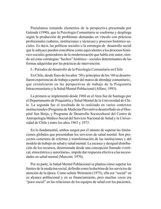 Postulamos tomando elementos de la perspectiva presentada por
Galende (1990), que la Psicología Comunitaria se conforma y despliega
según la producción de problemas–demandas en vínculo con prácticas
profesionales (saberes, instituciones y técnicas) y procesos histórico-so-
ciales. Es decir, las políticas sociales o la estrategia de desarrollo social
que le subyace pueden concebirse como equivalentes a los procesos histó-
rico-sociales generadores de la modernización que habla este autor, sien-
do así estas estrategias “hechos” histórico - sociales determinantes de las
formas adquiridas por las prácticas de intervención.
   I.- Periodos de desarrollo de la Psicología Comunitaria en Chile
    En Chile, desde fines de los años ‘50 y principios de los ‘60 se desarro-
llaron experiencias de trabajo a partir del marco de abordaje comunitario ,
que cristalizaron en las perspectivas de trabajo de la Psiquiatría
Intracomunitaria y la Salud Mental Poblacional (Alfaro; 1993).

    La primera se implementó desde 1968 en el Area Sur de Santiago por
el Departamento de Psiquiatría y Salud Mental de la Universidad de Chi-
le. La segunda fue el resultado de lo realizado en varios contextos
institucionales (Programa de Medicina Preventiva desarrollado en el Hos-
pital San Borja, y Programa de Desarrollo Sociocultural del Centro de
Antropología Médico-Social del Servicio Nacional de Salud y la Univer-
sidad de Chile ) entre los años 1963 y 1973.

   En lo fundamental, ambos surgen por el intento de superar las limita-
ciones globales que presentaban los servicios de salud mental. Son pro-
yectos concretos de reforma y transformación de las instituciones y del
modelo de trabajo en salud y salud mental. La escasez y desigual distribu-
ción de los recursos, determinada desde una concepción llamada «verti-
cal, etnocéntrica y autoritaria», impide dar respuesta efectiva a las necesi-
dades en salud mental (Marconi; 1970).

   Por su parte, la Salud Mental Poblacional se plantea cómo superar los
límites de la medicina social, definida como la doctrina de los servicios de
atención de la época. Como señala Weinstein (1975), ella era “social” en
su alcance poblacional y en su financiamiento, pero muchas veces era
“poco social” en las relaciones de los equipos de salud con los pacientes,
 