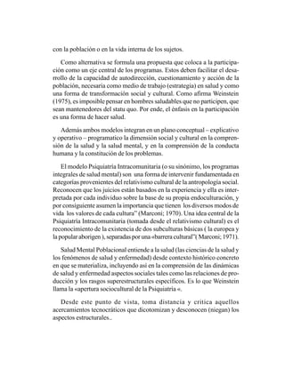 con la población o en la vida interna de los sujetos.

   Como alternativa se formula una propuesta que coloca a la participa-
ción como un eje central de los programas. Estos deben facilitar el desa-
rrollo de la capacidad de autodirección, cuestionamiento y acción de la
población, necesaria como medio de trabajo (estrategia) en salud y como
una forma de transformación social y cultural. Como afirma Weinstein
(1975), es imposible pensar en hombres saludables que no participen, que
sean mantenedores del statu quo. Por ende, el énfasis en la participación
es una forma de hacer salud.

   Además ambos modelos integran en un plano conceptual – explicativo
y operativo – programatico la dimensión social y cultural en la compren-
sión de la salud y la salud mental, y en la comprensión de la conducta
humana y la constitución de los problemas.

    El modelo Psiquiatría Intracomunitaria (o su sinónimo, los programas
integrales de salud mental) son una forma de intervenir fundamentada en
categorías provenientes del relativismo cultural de la antropología social.
Reconocen que los juicios están basados en la experiencia y ella es inter-
pretada por cada individuo sobre la base de su propia endoculturación, y
por consiguiente asumen la importancia que tienen los diversos modos de
vida los valores de cada cultura” (Marconi; 1970). Una idea central de la
Psiquiatría Intracomunitaria (tomada desde el relativismo cultural) es el
reconocimiento de la existencia de dos subculturas básicas ( la europea y
la popular aborigen ), separadas por una «barrera cultural”( Marconi; 1971).

   Salud Mental Poblacional entiende a la salud (las ciencias de la salud y
los fenómenos de salud y enfermedad) desde contexto histórico concreto
en que se materializa, incluyendo así en la comprensión de las dinámicas
de salud y enfermedad aspectos sociales tales como las relaciones de pro-
ducción y los rasgos superestructurales específicos. Es lo que Weinstein
llama la «apertura sociocultural de la Psiquiatría «.

   Desde este punto de vista, toma distancia y critica aquellos
acercamientos tecnocráticos que dicotomizan y desconocen (niegan) los
aspectos estructurales..
 