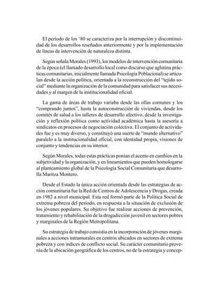 El período de los ‘80 se caracteriza por la interrupción y discontinui-
dad de los desarrollos reseñados anteriormente y por la implementación
de líneas de intervención de naturaleza distinta.

    Según señala Morales (1993), los modelos de intervención comunitaria
de la época (el llamado desarrollo local como discurso que aglutina prác-
ticas comunitarias, inicialmente llamada Psicología Poblacional) se articu-
lan desde la acción política, orientada a la reconstrucción del “tejido so-
cial” mediante la organización de la comunidad para satisfacer sus necesi-
dades y al margen de la institucionalidad oficial.

   La gama de áreas de trabajo variaba desde las ollas comunes y los
“comprando juntos”, hasta la autoconstrucción de viviendas, desde los
comités de salud a los talleres de desarrollo afectivo, desde la investiga-
ción y reflexión política como actividad académica hasta la asesoría a
sindicatos en procesos de negociación colectiva. El conjunto de activida-
des fue y es muy diverso, y constituyó una suerte de “mundo alternativo”
paralelo a la institucionalidad oficial, con identidad propia, visiones de
conjunto y tendencias en su interior.

    Según Morales, todas estas prácticas ponían el acento en cambios en la
subjetividad y la organización, y en lineamientos que pueden homologarse
al planteamiento global de la Psicología Social Comunitaria que desarro-
lla Maritza Montero.

    Desde el Estado la única acción orientada desde las estrategias de ac-
ción comunitaria fue la Red de Centros de Adolescencia y Drogas, creada
en 1982 a nivel municipal. Esta red formó parte de la Política Social de
extrema pobreza del período, en respuesta a la situación de exclusión de
los jóvenes populares. Su objetivo fue realizar acciones de prevención,
tratamiento y rehabilitación de la drogadicción juvenil en sectores pobres
y marginales de la Región Metropolitana.

   Su estrategia de trabajo consistía en la incorporación de jóvenes margi-
nales a acciones intramurales en centros ubicados en sectores de extrema
pobreza y con índices de conflicto social. Su carácter comunitario prove-
nía de la ubicación geográfica de los centros, no de la estrategia y concep-
 