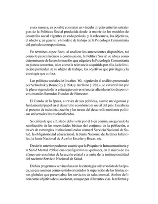e esa manera, es posible constatar un vínculo directo entre las estrate-
gias de la Políticas Social producida desde la matriz de los modelos de
desarrollo social vigentes en cada período, y la relevancia, los objetivos,
el objeto y, en general, el modelo de trabajo de la Psicología Comunitaria
del período correspondiente.

   En términos específicos, al analizar los antecedentes disponibles, tal
como lo presentaremos a continuación, la Política Social se ubica como
determinante de la conformación que adquiere la Psicología Comunitaria
en planos concretos, tales como la relevancia adquirida por ella, la delimi-
tación particular de su objeto de trabajo, los objetivos que privilegia y la
estrategia que utiliza.

    Las políticas sociales de los años ‘60, -siguiendo el análisis presentado
por Schkolnik y Bonnefoy (1994) y Arellano (1988)-, se caracterizan por
la plena vigencia de la estrategia universal materializada en los dispositi-
vos estatales llamados Estados de Bienestar.

    El Estado de la época, a través de sus políticas, asume un vigoroso y
fundamental papel en el desarrollo económico y social del país. Encabeza
el proceso de industrialización y las tareas del desarrollo mediante políti-
cas universales institucionalizadas.

   Se entiende que el Estado debe velar por el bien común, asegurando la
satisfacción de las necesidades básicas del conjunto de la población, a
través de estrategias institucionalizadas como el Servicio Nacional de Sa-
lud, la obligatoriedad educacional, la Junta Nacional de Jardines Infanti-
les, la Junta Nacional de Auxilio Escolar y Becas, etc.

    Desde lo anterior podemos asumir que la Psiquiatría Intracomunitaria y
la Salud Mental Poblacional configuraran su quehacer, en el marco de los
afanes universalistas de la acción estatal y a partir de la institucionalidad
del naciente Servicio Nacional de Salud.

   Dichos programas se vinculan con la estrategia universalista de la épo-
ca, ya que asumen como sentido orientador la superación de las limitacio-
nes globales que presentaban los servicios de salud mental. Ambos defi-
nen como objetivo de su accionar, aunque por diferentes vías, la reforma y
 