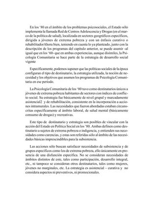 En los ‘80 en el ámbito de los problemas psicosociales, el Estado sólo
implementa la llamada Red de Centros Adolescencia y Drogas (en el mar-
co de la política de salud), localizada en sectores geográficos específicos,
dirigida a jóvenes de extrema pobreza y con un énfasis curativo o
rehabilitadorAhora bien, teniendo en cuenta lo ya planteado, junto con la
descripción de los programas del capítulo anterior, se puede asumir -al
igual que en los ‘60- que en ambas experiencias, aunque disímiles, la Psi-
cología Comunitaria se hace parte de la estrategia de desarrollo social
vigente

    Específicamente, podemos suponer que las políticas sociales de la época
configuran el tipo de destinatario, la estrategia utilizada, la noción de ne-
cesidad y los objetivos que asumen los programas de Psicología Comuni-
taria en ese período.

    La Psicología Comunitaria de los ‘80 tuvo como destinatarios únicos a
jóvenes de extrema pobreza habitantes de sectores con índices de conflic-
to social. Su estrategia fue básicamente de nivel grupal y marcadamente
asistencial2 y de rehabilitación, consistente en la incorporación a accio-
nes intramurales. Las necesidades que fueron abordadas estaban circuns-
critas específicamente al ámbito laboral, de salud mental (básicamente
consumo de drogas) y recreativas.

   Este tipo de destinatario y estrategia son posibles de vincular con la
acción del Estado en Política Social en los ’80. Ambas definen como des-
tinatario a sujetos de extrema pobreza o indigencia, y entienden sus nece-
sidades como carencias, y estas son referidas sólo al ámbito de las necesi-
dades básicas imprescindibles para la subsistencia.

   Las acciones sólo buscan satisfacer necesidades de subsistencia y de
grupos específicos como los de extrema pobreza, ello únicamente en pre-
sencia de una disfunción específica. No se consideran necesidades de
ámbitos distintos de este, tales como participación, desarrollo integral,
etc., ni tampoco se consideran otros destinatarios, tales como mujeres,
jóvenes no marginales, etc. La estrategia es asistencial – curativa y no
considera aspectos ni preventivos, ni promocionales.
 